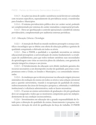 37
PMDB – Partido do Movimento Democrático Brasileiro
3.11.3 – As ações nas áreas de saúde e assistência social devem ser custeadas
com recursos específicos, separadamente da previdência social, e transferidas
para Estados e Municípios.
3.11.4 – O sistema previdenciário público deve ter caráter social, podendo
ser complementado por sistemas de caráter mutualista e empresarial privado.
3.11.5 – Deve ser aperfeiçoado o controle operacional e contábil do sistema
previdenciário, complementado por auditorias externas periódicas.
3.12 – Educação, Ciência e Tecnologia
3.12.1 – A inserção do Brasil no mundo moderno pressupõe o avanço cien-
tífico e tecnológico que se obtém com oferta de educação pública e gratuita de
qualidade conquistada e efetivada em todos os níveis.
3.12.2 – Para o PMDB, a qualidade e a equidade necessárias ao sistema
educacional pressupõem a universalização do ensino fundamental e a erradi-
cação do analfabetismo, para que todos tenham satisfeitas suas necessidades
de aprendizagem com vistas ao exercício pleno da cidadania, com garantia de
atenção integral às crianças e aos jovens.
3.12.3 – O fortalecimento da educação será obtido mediante garantia dos
recursos necessários a um desempenho escolar de qualidade, parcerias e com-
promissos entre a União, os Estados e Municípios, e as comunidades interes-
sadas.
3.12.4 – As mudanças que se devem processar na educação exigem processo
sistemático de avaliação do ensino em todos os níveis e uma solução estrutural
para a questão universitária, visando à recuperação da qualidade do ensino,
redirecionamento das áreas de formação e pesquisa e, sobretudo, à viabilidade
institucional e à eficiência administrativa, onde se fazem necessárias.
3.12.5 – O acesso ao ensino universitário de graduação e de pós-graduação
deve ser assegurado e todos que se mostrarem competentes para tal, indepen-
dentemente de sua condição socioeconômica.
3.12.6 – Investimentos em educação são a grande responsabilidade do Es-
tado para a obtenção de qualidade do ensino, financiamento à pesquisa, trei-
namento e elevação do nível de qualificação da força de trabalho. O PMDB
 