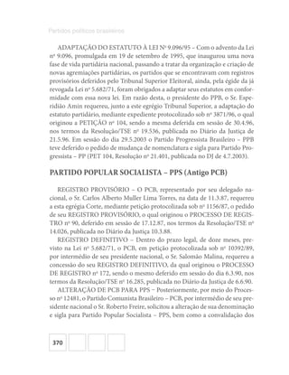 370
Partidos políticos brasileiros
ADAPTAÇÃO DO ESTATUTO À LEI No
9.096/95 – Com o advento da Lei
no
9.096, promulgada em 19 de setembro de 1995, que inaugurou uma nova
fase de vida partidária nacional, passando a tratar da organização e criação de
novas agremiações partidárias, os partidos que se encontravam com registros
provisórios deferidos pelo Tribunal Superior Eleitoral, ainda, pela égide da já
revogada Lei no
5.682/71, foram obrigados a adaptar seus estatutos em confor-
midade com essa nova lei. Em razão desta, o presidente do PPB, o Sr. Espe-
ridião Amin requereu, junto a este egrégio Tribunal Superior, a adaptação do
estatuto partidário, mediante expediente protocolizado sob no
3871/96, o qual
originou a PETIÇÃO no
104, sendo a mesma deferida em sessão de 30.4.96,
nos termos da Resolução/TSE no
19.536, publicada no Diário da Justiça de
21.5.96. Em sessão do dia 29.5.2003 o Partido Progressista Brasileiro – PPB
teve deferido o pedido de mudança de nomenclatura e sigla para Partido Pro-
gressista – PP (PET 104, Resolução no
21.401, publicada no DJ de 4.7.2003).
PARTIDO POPULAR SOCIALISTA – PPS (Antigo PCB)
REGISTRO PROVISÓRIO – O PCB, representado por seu delegado na-
cional, o Sr. Carlos Alberto Muller Lima Torres, na data de 11.3.87, requereu
a esta egrégia Corte, mediante petição protocolizada sob no
1156/87, o pedido
de seu REGISTRO PROVISÓRIO, o qual originou o PROCESSO DE REGIS-
TRO no
90, deferido em sessão de 17.12.87, nos termos da Resolução/TSE no
14.026, publicada no Diário da Justiça 10.3.88.
REGISTRO DEFINITIVO – Dentro do prazo legal, de doze meses, pre-
visto na Lei no
5.682/71, o PCB, em petição protocolizada sob no
10392/89,
por intermédio de seu presidente nacional, o Sr. Salomão Malina, requereu a
concessão do seu REGISTRO DEFINITIVO, da qual originou o PROCESSO
DE REGISTRO no
172, sendo o mesmo deferido em sessão do dia 6.3.90, nos
termos da Resolução/TSE no
16.285, publicada no Diário da Justiça de 6.6.90.
ALTERAÇÃO DE PCB PARA PPS – Posteriormente, por meio do Proces-
so no
12481, o Partido Comunista Brasileiro – PCB, por intermédio de seu pre-
sidente nacional o Sr. Roberto Freire, solicitou a alteração de sua denominação
e sigla para Partido Popular Socialista – PPS, bem como a convalidação dos
 