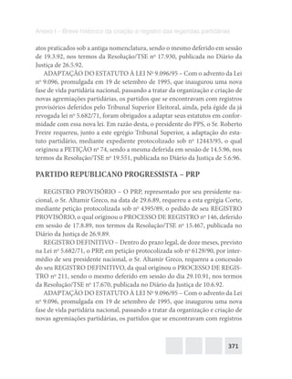 371
Anexo I – Breve histórico da criação e registro das legendas partidárias
atos praticados sob a antiga nomenclatura, sendo o mesmo deferido em sessão
de 19.3.92, nos termos da Resolução/TSE no
17.930, publicada no Diário da
Justiça de 26.5.92.
ADAPTAÇÃO DO ESTATUTO À LEI No
9.096/95 – Com o advento da Lei
no
9.096, promulgada em 19 de setembro de 1995, que inaugurou uma nova
fase de vida partidária nacional, passando a tratar da organização e criação de
novas agremiações partidárias, os partidos que se encontravam com registros
provisórios deferidos pelo Tribunal Superior Eleitoral, ainda, pela égide da já
revogada lei no
5.682/71, foram obrigados a adaptar seus estatutos em confor-
midade com essa nova lei. Em razão desta, o presidente do PPS, o Sr. Roberto
Freire requereu, junto a este egrégio Tribunal Superior, a adaptação do esta-
tuto partidário, mediante expediente protocolizado sob no
12443/95, o qual
originou a PETIÇÃO no
74, sendo a mesma deferida em sessão de 14.5.96, nos
termos da Resolução/TSE no
19.551, publicada no Diário da Justiça de 5.6.96.
PARTIDO REPUBLICANO PROGRESSISTA – PRP
REGISTRO PROVISÓRIO – O PRP, representado por seu presidente na-
cional, o Sr. Altamir Greco, na data de 29.6.89, requereu a esta egrégia Corte,
mediante petição protocolizada sob no
4395/89, o pedido de seu REGISTRO
PROVISÓRIO, o qual originou o PROCESSO DE REGISTRO no
146, deferido
em sessão de 17.8.89, nos termos da Resolução/TSE no
15.467, publicada no
Diário da Justiça de 26.9.89.
REGISTRO DEFINITIVO – Dentro do prazo legal, de doze meses, previsto
na Lei no
5.682/71, o PRP, em petição protocolizada sob no
6129/90, por inter-
médio de seu presidente nacional, o Sr. Altamir Greco, requereu a concessão
do seu REGISTRO DEFINITIVO, da qual originou o PROCESSO DE REGIS-
TRO no
211, sendo o mesmo deferido em sessão do dia 29.10.91, nos termos
da Resolução/TSE no
17.670, publicada no Diário da Justiça de 10.6.92.
ADAPTAÇÃO DO ESTATUTO À LEI No
9.096/95 – Com o advento da Lei
no
9.096, promulgada em 19 de setembro de 1995, que inaugurou uma nova
fase de vida partidária nacional, passando a tratar da organização e criação de
novas agremiações partidárias, os partidos que se encontravam com registros
 
