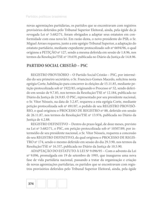 374
Partidos políticos brasileiros
novas agremiações partidárias, os partidos que se encontravam com registros
provisórios deferidos pelo Tribunal Superior Eleitoral, ainda, pela égide da já
revogada Lei no
5.682/71, foram obrigados a adaptar seus estatutos em con-
formidade com essa nova lei. Em razão desta, o novo presidente do PSB, o Sr.
Miguel Arraes requereu, junto a este egrégio Tribunal Superior, a adaptação do
estatuto partidário, mediante expediente protocolizado sob no
6694/96, o qual
originou a PETIÇÃO no
127, sendo a mesma deferida em sessão de 1.8.96, nos
termos da Resolução/TSE no
19.659, publicada no Diário da Justiça de 14.8.96.
PARTIDO SOCIAL CRISTÃO – PSC
REGISTRO PROVISÓRIO – O Partido Social Cristão – PSC, por intermé-
dio do seu primeiro secretário, o Sr. Francisco Gomes Macedo, solicitou nesta
egrégia Corte, habilitação para concorrer ás eleições de 15.11.85, mediante pe-
tição protocolizada sob no
1922/85, originando o Processo no
52, sendo deferi-
do em sessão de 9.7.85, nos termos da Resolução/TSE no
12.184, publicada no
Diário da Justiça de 24.9.85. O PSC, representado por seu presidente nacional,
o Sr. Vítor Nósseis, na data de 3.2.87, requereu a esta egrégia Corte, mediante
petição protocolizada sob no
491/87, o pedido de seu REGISTRO PROVISÓ-
RIO, o qual originou o PROCESSO DE REGISTRO no
88, deferido em sessão
de 26.11.87, nos termos da Resolução/TSE no
13.976, publicada no Diário da
Justiça de 4.2.88.
REGISTRO DEFINITIVO – Dentro do prazo legal, de doze meses, previsto
na Lei no
5.682/71, o PSC, em petição protocolizada sob no
10507/89, por in-
termédio de seu presidente nacional, o Sr. Vítor Nósseis, requereu a concessão
do seu REGISTRO DEFINITIVO, da qual originou o PROCESSO DE REGIS-
TRO no
174, sendo o mesmo deferido em sessão do dia 29.3.90, nos termos da
Resolução/TSE no
16.357, publicada no Diário da Justiça de 10.5.90.
ADAPTAÇÃO DO ESTATUTO À LEI No
9.096/95 – Com o advento da Lei
no
9.096, promulgada em 19 de setembro de 1995, que inaugurou uma nova
fase de vida partidária nacional, passando a tratar da organização e criação
de novas agremiações partidárias, os partidos que se encontravam com regis-
tros provisórios deferidos pelo Tribunal Superior Eleitoral, ainda, pela égide
 