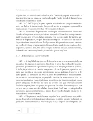 38
Partidos políticos brasileiros
resgatará os percentuais determinados pela Constituição para manutenção e
desenvolvimento do ensino e confiscados pelo Fundo Social de Emergência,
votado em dezembro de 1993.
3.12.7 – O PMDB propõe apoio especial aos cientistas e pesquisadores atu-
antes no País e à formação dos futuros, de modo a assegurar massa crítica
necessária ao progresso científico e tecnológico do Brasil.
3.12.8 – No campo da pesquisa e tecnologia, os investimentos devem ser
direcionados para os setores produtivos nos quais o País reúne vantagens com-
petitivas, seja por pré-condições naturais, pela incorporação de técnicas ge-
renciais e de processos, ou por decisões estratégicas – necessidade de reduzir
dependência ou essencialidade de algum setor. O aproveitamento da biomas-
sa, combustíveis de origem vegetal, biotecnologia, mecânica de precisão, alco-
olquímica, química fina, fito-farmacologia, materiais básicos, novos materiais,
informática e comunicações são prioridades que se impõem.
3.13 – As Finanças do Desenvolvimento
3.13.1 – A fragilidade do sistema de financiamento vem se constituindo no
calcanhar de Aquiles da economia brasileira. A crise da dívida externa com-
prometeu gravemente a capacidade de geração de poupança do setor público.
A inflação persistente e elevada bloqueou a oferta de poupança genuína por
parte das famílias e empresas, aprisionando-as nas práticas defensivas e de
curto prazo. As condições de prazo e juros dos empréstimos e financiamen-
tos tornaram e tornam quase impossível a decisão de investimento. Nas cir-
cunstâncias atuais, a reconstituição de um sistema de financiamento de longo
prazo, adequado em termos do custo do crédito, tem que estar solidamente
fundada na geração de poupança por parte do Estado e de suas empresas. Ao
mesmo tempo, deve ser estimulada a formação de fundos de pensão privados
e públicos, que desempenham nos países desenvolvidos função crucial no fi-
nanciamento ao investimento.
3.13.2 – É importante sublinhar que os países bem sucedidos em suas políti-
cas de desenvolvimento jamais permitiram que o crédito ao setor industrial ou
produtivo fosse contaminado pela oscilação da taxa de juros de curto prazo. Ex-
 