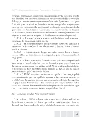 39
PMDB – Partido do Movimento Democrático Brasileiro
periências ocorridas em outros países mostram ser possível a existência de siste-
mas de crédito com características especiais, para a continuidade das estratégias
de longo prazo, mesmo em conjunturas desfavoráveis. É preciso ter claro que o
Brasil não pode prescindir do financiamento externo, que aliás sempre apoiou
seu progresso econômico. Mas as virtudes do crédito externo serão maximizadas
quanto mais sólida e eficiente for a estrutura doméstica de mobilização de recur-
sos e, sobretudo, quanto mais racional e definida for a distribuição temporal dos
projetos de investimento. Isto posto, o Partido entende como indispensável:
3.13.2.1 – o desenvolvimento de um sistema tributário capaz de sustentar a
capacidade do Estado para gerir a moeda.
3.13.2.2 – um sistema financeiro em que estejam claramente definidas as
atribuições do Banco Central nas relações com o Tesouro e com o sistema
bancário privado.
3.13.2.3 – o reconhecimento de que, nos países menos desenvolvidos, o
sistema público de financiamento é indispensável para os financiamentos de
longo prazo.
3.13.2.4 – o fim da especulação financeira com a prática de uma política de
juros baixos e a canalização dos recursos financeiros para as atividades pro-
dutivas, de infraestrutura e de caráter social. Nesse sentido, o Partido tem o
compromisso de fazer respeitar o limite máximo de 12% ao ano na taxa de
juros reais fixada pela Constituição Federal.
3.13.3 – O PMDB sustenta a necessidade de equilíbrio das finanças públi-
cas, mas não aceita que esse equilíbrio tenha de se fazer, necessariamente, em
nível tão baixo de receitas e despesas que não permita ao Estado desempenhar
seu papel, não só de incentivador do desenvolvimento e de promotor da justiça
social, mas também de mantenedor da ordem pública e de provedor de segu-
rança contra ameaças externas à nossa integridade territorial.
3.14 – Dimensão Social do Novo Desenvolvimento
3.14.1 – Para o PMDB, a democracia proporcionará efetiva melhoria no
dia-a-dia das pessoas, através de um tipo de desenvolvimento muito diferente
do atual, que é sustentado pelo uso predatório dos recursos, pela exploração
 
