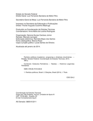 Partidos políticos brasileiros: programas e diretrizes doutrinárias. —
Brasília: Senado Federal, Coordenação de Edições Técnicas, 2014.
389 p.
Conteúdo: Estatutos Partidários — Tabelas — Histórico Legendas
Partidárias
ISBN: 978-85-7018-548-8
1. Partidos políticos, Brasil. 2. Eleições, Brasil (2014). I. Título
CDD 324.2
Coordenação de Edições Técnicas
Praça dos Três Poderes, Via N-2, Unidade de Apoio III
CEP: 70165-900 – Brasília, DF
E-mail: livros@senado.leg.br
Alô Senado: 0800 612211
Edição do Senado Federal
Diretor-Geral: Luiz Fernando Bandeira de Mello Filho
Secretário-Geral da Mesa: Luiz Fernando Bandeira de Mello Filho
Impresso na Secretaria de Editoração e Publicações
Diretor: Florian Augusto Coutinho Madruga
Produzido na Coordenação de Edições Técnicas
Coordenadora: Anna Maria de Lucena Rodrigues
Organização: Nerione Nunes Cardoso Júnior
Revisão: Marcelo Larroyed
Editoração eletrônica: Raimilda Bispo dos Santos
Ficha catalográfica: Bianca Rossi
Capa e projeto gráfico: Lucas Santos de Oliveira
Atualizada até janeiro de 2014.
 