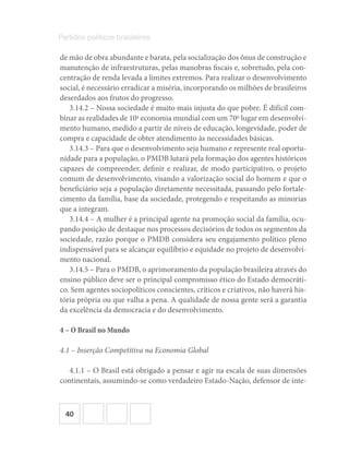 40
Partidos políticos brasileiros
de mão de obra abundante e barata, pela socialização dos ônus de construção e
manutenção de infraestruturas, pelas manobras fiscais e, sobretudo, pela con-
centração de renda levada a limites extremos. Para realizar o desenvolvimento
social, é necessário erradicar a miséria, incorporando os milhões de brasileiros
deserdados aos frutos do progresso.
3.14.2 – Nossa sociedade é muito mais injusta do que pobre. É difícil com-
binar as realidades de 10a
economia mundial com um 70o
lugar em desenvolvi-
mento humano, medido a partir de níveis de educação, longevidade, poder de
compra e capacidade de obter atendimento às necessidades básicas.
3.14.3 – Para que o desenvolvimento seja humano e represente real oportu-
nidade para a população, o PMDB lutará pela formação dos agentes históricos
capazes de compreender, definir e realizar, de modo participativo, o projeto
comum de desenvolvimento, visando a valorização social do homem e que o
beneficiário seja a população diretamente necessitada, passando pelo fortale-
cimento da família, base da sociedade, protegendo e respeitando as minorias
que a integram.
3.14.4 – A mulher é a principal agente na promoção social da família, ocu-
pando posição de destaque nos processos decisórios de todos os segmentos da
sociedade, razão porque o PMDB considera seu engajamento político pleno
indispensável para se alcançar equilíbrio e equidade no projeto de desenvolvi-
mento nacional.
3.14.5 – Para o PMDB, o aprimoramento da população brasileira através do
ensino público deve ser o principal compromisso ético do Estado democráti-
co. Sem agentes sociopolíticos conscientes, críticos e criativos, não haverá his-
tória própria ou que valha a pena. A qualidade de nossa gente será a garantia
da excelência da democracia e do desenvolvimento.
4 – O Brasil no Mundo
4.1 – Inserção Competitiva na Economia Global
4.1.1 – O Brasil está obrigado a pensar e agir na escala de suas dimensões
continentais, assumindo-se como verdadeiro Estado-Nação, defensor de inte-
 