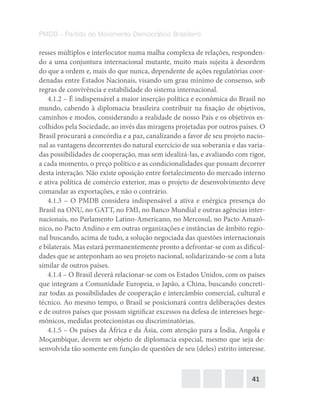 41
PMDB – Partido do Movimento Democrático Brasileiro
resses múltiplos e interlocutor numa malha complexa de relações, responden-
do a uma conjuntura internacional mutante, muito mais sujeita à desordem
do que a ordem e, mais do que nunca, dependente de ações regulatórias coor-
denadas entre Estados Nacionais, visando um grau mínimo de consenso, sob
regras de convivência e estabilidade do sistema internacional.
4.1.2 – É indispensável a maior inserção política e econômica do Brasil no
mundo, cabendo à diplomacia brasileira contribuir na fixação de objetivos,
caminhos e modos, considerando a realidade de nosso País e os objetivos es-
colhidos pela Sociedade, ao invés das miragens projetadas por outros países. O
Brasil procurará a concórdia e a paz, canalizando a favor de seu projeto nacio-
nal as vantagens decorrentes do natural exercício de sua soberania e das varia-
das possibilidades de cooperação, mas sem idealizá-las, e avaliando com rigor,
a cada momento, o preço político e as condicionalidades que possam decorrer
desta interação. Não existe oposição entre fortalecimento do mercado interno
e ativa política de comércio exterior, mas o projeto de desenvolvimento deve
comandar as exportações, e não o contrário.
4.1.3 – O PMDB considera indispensável a ativa e enérgica presença do
Brasil na ONU, no GATT, no FMI, no Banco Mundial e outras agências inter-
nacionais, no Parlamento Latino-Americano, no Mercosul, no Pacto Amazô-
nico, no Pacto Andino e em outras organizações e instâncias de âmbito regio-
nal buscando, acima de tudo, a solução negociada das questões internacionais
e bilaterais. Mas estará permanentemente pronto a defrontar-se com as dificul-
dades que se anteponham ao seu projeto nacional, solidarizando-se com a luta
similar de outros países.
4.1.4 – O Brasil deverá relacionar-se com os Estados Unidos, com os países
que integram a Comunidade Europeia, o Japão, a China, buscando concreti-
zar todas as possibilidades de cooperação e intercâmbio comercial, cultural e
técnico. Ao mesmo tempo, o Brasil se posicionará contra deliberações destes
e de outros países que possam significar excessos na defesa de interesses hege-
mônicos, medidas protecionistas ou discriminatórias.
4.1.5 – Os países da África e da Ásia, com atenção para a Índia, Angola e
Moçambique, devem ser objeto de diplomacia especial, mesmo que seja de-
senvolvida tão somente em função de questões de seu (deles) estrito interesse.
 