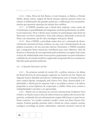 42
Partidos políticos brasileiros
4.1.6 – Cuba, África do Sul, Rússia, o Leste Europeu, os Bálcãs, o Oriente
Médio, dentre outros, exigem do Brasil atenção especial, postura crítica em
relação às deliberações das grandes potências e colaboração nos encaminha-
mentos que apontem esperança de solução dos conflitos.
4.1.7 – O PMDB considera que o Brasil deve explorar, como consta da
Constituição, as possibilidades de integração, em bases preferenciais, no âmbi-
to sul-americano. Deve o Brasil, nesse sentido, ter participação mais firme no
Mercosul e no Pacto Amazônico. Esses dois esforços, abarcando as bacias do
Prata e do Amazonas, são de valor estratégico vital para o Brasil.
4.1.8 – Para o PMDB, a prioridade maior deve ser a retomada do desen-
volvimento nacional em bases realistas, ou seja, com o fortalecimento de sua
própria economia e do seu mercado interno. Entretanto, o PMDB considera
que a integração latino-americana contribuirá para estes objetivos, além de
favorecer a formação de um importante polo econômico na região, bem como
os laços de solidariedade entre nossos povos, preparando-nos para enfrentar a
realidade de um mundo moderno, organizado em grandes blocos econômicos,
liderados pelas grandes potências.
4.2 – A Questão Nacional e da Paz
4.2.1 – Na primeira metade do século XX, a política externa e de defesa
do Brasil decorria de preocupações regionais na América do Sul. Depois da
Segunda Guerra Mundial, prevaleceu o alinhamento com os Estados Unidos,
num cenário bipolar consagrado pela Guerra Fria. Hoje, desarticulada a bi-
polaridade, o Brasil precisa repensar toda a sua política externa e de defesa,
propondo-se novas hipóteses de cooperação e conflito. Neste novo cenário a
multipolaridade é um fator a ser aproveitado.
4.2.2 – Muitos são os interesses no convívio internacional. O planeta Terra
é finito e as Nações usam a ética da sobrevivência na captura dos recursos dis-
poníveis, resultando daí um enfrentamento sempre difícil para os mais fracos.
Nesse contexto, “só o poder controla o poder”, como nos disse Ulysses Gui-
marães. Existem grandes pressões sobre o Brasil em vários campos: nuclear,
ecológico, tecnologia de ponta, informática, materiais sensíveis, reservas de
 