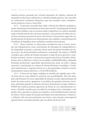 43
PMDB – Partido do Movimento Democrático Brasileiro
matérias-primas, passando por veículos lançadores de satélites, sistemas de
propulsão nuclear para submarinos e a biodiversidade genética. Isso sem falar
no contencioso econômico-financeiro, que tem ensejado ações verdadeira-
mente punitivas contra o nosso País.
4.2.3 – As pressões exercidas hoje sobre o Brasil não diferem, qualitativa-
mente, das pressões já existentes no início dos anos 80. A participação do Brasil
de maneira solidária, mas ao mesmo tempo competitiva, no cenário mundial,
exige o fortalecimento da economia nacional, e uma postura de defesa dos in-
teresses nacionais por parte do povo e do Governo. Essa postura exige não só o
fortalecimento da democracia internamente mas também a transformação do
Presidente da República num verdadeiro estadista internacional.
4.2.4 – Nesse contexto, os democratas reconhecem que as Forças Arma-
das são indispensáveis como instrumento de afirmação da independência e
da integridade nacional e, portanto, fazem parte do projeto brasileiro de de-
mocracia e de desenvolvimento autônomo e sustentado. Em síntese, o PMDB
considera que a defesa do Estado pressupõe a união de povo, governo e insti-
tuições nacionais. Assim, os democratas esperam das Forças Armadas: identi-
ficação com os objetivos e valores da sociedade, credibilidade bélica, adequada
formação profissional, capacidade operacional para atuar em todo o espaço
nacional, e participação no esforço de desenvolvimento tecnológico. Condi-
ções institucionais e materiais devem ser a elas garantidas, inclusive recursos
orçamentários nunca inferiores a 1% do PIB brasileiro.
4.2.5 – A busca de um lugar condigno no mundo não significa que o Bra-
sil tenta exercer uma influência acima de suas possibilidades. Mas não deve,
pela subestimação de nossa capacidade de atuação ou pela superestimação do
poder de outros países, apequenar-se na defesa dos grandes interesses nacio-
nais, sobretudo quando os mesmos estiverem diretamente em jogo. Embora o
PMDB não endosse posturas agressivas do Brasil no seu relacionamento ex-
terno, o Partido considera que seu objetivo estratégico deve contemplar o não
perder, isto é, garantir os espaços já ocupados e seus desdobramentos naturais
no futuro. Nosso espaço de atuação prioritária será naturalmente a América e
o Atlântico Sul, mas não poderemos nos furtar a uma atuação extrarregional
quando forem suscitadas questões que nos afetem de forma vital.
 