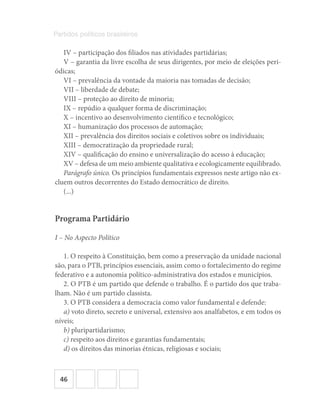 46
Partidos políticos brasileiros
IV – participação dos filiados nas atividades partidárias;
V – garantia da livre escolha de seus dirigentes, por meio de eleições peri-
ódicas;
VI – prevalência da vontade da maioria nas tomadas de decisão;
VII – liberdade de debate;
VIII – proteção ao direito de minoria;
IX – repúdio a qualquer forma de discriminação;
X – incentivo ao desenvolvimento científico e tecnológico;
XI – humanização dos processos de automação;
XII – prevalência dos direitos sociais e coletivos sobre os individuais;
XIII – democratização da propriedade rural;
XIV – qualificação do ensino e universalização do acesso à educação;
XV – defesa de um meio ambiente qualitativa e ecologicamente equilibrado.
Parágrafo único. Os princípios fundamentais expressos neste artigo não ex-
cluem outros decorrentes do Estado democrático de direito.
(...)
Programa Partidário
I – No Aspecto Político
1. O respeito à Constituição, bem como a preservação da unidade nacional
são, para o PTB, princípios essenciais, assim como o fortalecimento do regime
federativo e a autonomia político-administrativa dos estados e municípios.
2. O PTB é um partido que defende o trabalho. É o partido dos que traba-
lham. Não é um partido classista.
3. O PTB considera a democracia como valor fundamental e defende:
a) voto direto, secreto e universal, extensivo aos analfabetos, e em todos os
níveis;
b) pluripartidarismo;
c) respeito aos direitos e garantias fundamentais;
d) os direitos das minorias étnicas, religiosas e sociais;
 
