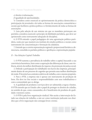 47
PTB – Partido Trabalhista Brasileiro
e) direito à informação;
f) igualdade de oportunidades.
4. Considera como essencial ao aprimoramento da prática democrática a
participação da juventude e de todas as formas de associações comunitárias e
sociais que facilitem a prática política e o fortalecimento de todas as formas de
associações.
5. Luta pela adoção de um sistema em que os mandatos pertençam aos
partidos; considera essencial o princípio da fidelidade partidária, que deve ser
aprimorado como instrumento adequado de disciplina.
6. O PTB entende o papel pedagógico de uma agremiação político-parti-
dária, razão por que manterá seu instituto de estudos políticos e sociais como
instrumento de conscientização e formação da cidadania.
7. Entende que a correta representação regional e proporcional fortalece a de-
mocracia, consolida os partidos políticos e aperfeiçoa a representação popular.
II – Nas Relações Capital-Trabalho
1. O PTB sustenta a prevalência do trabalho sobre o capital, buscando a sua
convivência harmônica, bem como a superação das diferenças de classe, sem vio-
lência, através da melhor distribuição da riqueza e da promoção da justiça social.
2. Defende a participação do trabalhador nos lucros das empresas, principal-
mente dentro de um processo de cogestão que permita uma melhor distribuição
de renda.Éfavorávelaoscontratoscoletivosdetrabalho,com omesmopropósito.
3. Para o PTB, a empresa não é apenas um instrumento de produção de
bens. Ela deve ter fins sociais e responsabilidades com seus trabalhadores e
com a comunidade que os abriga.
4. A qualidade de produtos e serviços deve ser submetida a regras e limites.
O PTB entende que ao Estado cabe o papel de proteger os direitos do cidadão,
no sentido de que, como consumidor, ele é beneficiário de produtos de quali-
dade e menores custos.
5. O PTB é pela livre organização sindical. Não aceita a intervenção do Es-
tado nas relações de trabalho, a não ser como instituição judicante nos dissí-
dios que a livre negociação não consegue levar a termo.
 