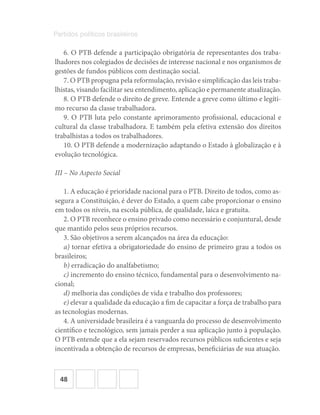 48
Partidos políticos brasileiros
6. O PTB defende a participação obrigatória de representantes dos traba-
lhadores nos colegiados de decisões de interesse nacional e nos organismos de
gestões de fundos públicos com destinação social.
7. O PTB propugna pela reformulação, revisão e simplificação das leis traba-
lhistas, visando facilitar seu entendimento, aplicação e permanente atualização.
8. O PTB defende o direito de greve. Entende a greve como último e legíti-
mo recurso da classe trabalhadora.
9. O PTB luta pelo constante aprimoramento profissional, educacional e
cultural da classe trabalhadora. E também pela efetiva extensão dos direitos
trabalhistas a todos os trabalhadores.
10. O PTB defende a modernização adaptando o Estado à globalização e à
evolução tecnológica.
III – No Aspecto Social
1. A educação é prioridade nacional para o PTB. Direito de todos, como as-
segura a Constituição, é dever do Estado, a quem cabe proporcionar o ensino
em todos os níveis, na escola pública, de qualidade, laica e gratuita.
2. O PTB reconhece o ensino privado como necessário e conjuntural, desde
que mantido pelos seus próprios recursos.
3. São objetivos a serem alcançados na área da educação:
a) tornar efetiva a obrigatoriedade do ensino de primeiro grau a todos os
brasileiros;
b) erradicação do analfabetismo;
c) incremento do ensino técnico, fundamental para o desenvolvimento na-
cional;
d) melhoria das condições de vida e trabalho dos professores;
e) elevar a qualidade da educação a fim de capacitar a força de trabalho para
as tecnologias modernas.
4. A universidade brasileira é a vanguarda do processo de desenvolvimento
científico e tecnológico, sem jamais perder a sua aplicação junto à população.
O PTB entende que a ela sejam reservados recursos públicos suficientes e seja
incentivada a obtenção de recursos de empresas, beneficiárias de sua atuação.
 