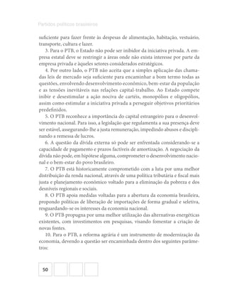 50
Partidos políticos brasileiros
suficiente para fazer frente às despesas de alimentação, habitação, vestuário,
transporte, cultura e lazer.
3. Para o PTB, o Estado não pode ser inibidor da iniciativa privada. A em-
presa estatal deve se restringir a áreas onde não exista interesse por parte da
empresa privada e àqueles setores considerados estratégicos.
4. Por outro lado, o PTB não aceita que a simples aplicação das chama-
das leis de mercado seja suficiente para encaminhar a bom termo todas as
questões, envolvendo desenvolvimento econômico, bem-estar da população
e as tensões inevitáveis nas relações capital-trabalho. Ao Estado compete
inibir e desestimular a ação nociva de cartéis, monopólios e oligopólios,
assim como estimular a iniciativa privada a perseguir objetivos prioritários
predefinidos.
5. O PTB reconhece a importância do capital estrangeiro para o desenvol-
vimento nacional. Para isso, a legislação que regulamenta a sua presença deve
ser estável, assegurando-lhe a justa remuneração, impedindo abusos e discipli-
nando a remessa de lucros.
6. A questão da dívida externa só pode ser enfrentada considerando-se a
capacidade de pagamento e prazos factíveis de amortização. A negociação da
dívida não pode, em hipótese alguma, comprometer o desenvolvimento nacio-
nal e o bem-estar do povo brasileiro.
7. O PTB está historicamente comprometido com a luta por uma melhor
distribuição da renda nacional, através de uma política tributária e fiscal mais
justa e planejamento econômico voltado para a eliminação da pobreza e dos
desníveis regionais e sociais.
8. O PTB apoia medidas voltadas para a abertura da economia brasileira,
propondo políticas de liberação de importações de forma gradual e seletiva,
resguardando-se os interesses da economia nacional.
9. O PTB propugna por uma melhor utilização das alternativas energéticas
existentes, com investimentos em pesquisas, visando fomentar a criação de
novas fontes.
10. Para o PTB, a reforma agrária é um instrumento de modernização da
economia, devendo a questão ser encaminhada dentro dos seguintes parâme-
tros:
 