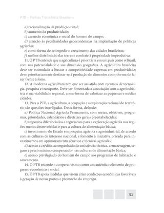 51
PTB – Partido Trabalhista Brasileiro
a) racionalização da produção rural;
b) aumento da produtividade;
c) ascensão econômica e social do homem do campo;
d) atenção às peculiaridades geoeconômicas na implantação de políticas
agrícolas;
e) como forma de se impedir o crescimento das cidades brasileiras;
f) melhor distribuição das terras e combate à propriedade improdutiva.
11. O PTB entende que a agricultura é prioritária em um país como o Brasil,
com sua potencialidade e sua dimensão geográfica. A agricultura brasileira
deve ser estimulada a buscar a competitividade expressa em produtividade;
deve prioritariamente destinar-se à produção de alimentos como forma de fa-
zer frente à fome.
12. A moderna agricultura tem que ser assistida com recursos de tecnolo-
gia, pesquisa e transporte. Deve ser fomentada a associação com a agroindús-
tria e sua viabilidade regional, como forma de valorizar as pequenas e médias
cidades.
13. Para o PTB, a agricultura, a ocupação e a exploração racional do territó-
rio são questões interligadas. Desta forma, defende:
a) Política Nacional Agrícola Permanente, com metas, objetivos, progra-
mas, prioridades, calendários e diretrizes gerais preestabelecidas;
b) impostos diferenciados e regressivos para a exploração agrícola nas regi-
ões menos desenvolvidas e para a cultura de alimentação básica;
c) investimento do Estado em pesquisa agrícola e agroindustrial, de acordo
com as culturas de interesse nacional, e fomento à iniciativa privada para in-
vestimentos em aprimoramento genético e técnicas agrícolas;
d) acesso a crédito, acompanhado de assistência técnica, armazenagem, se-
guro e preço mínimo compensador nas culturas de alimentação básica;
e) acesso privilegiado do homem do campo aos programas de habitação e
saneamento.
14. O PTB entende o cooperativismo como um autêntico elemento de pro-
gresso econômico e social.
15. O PTB apoia medidas que visem criar condições econômicas favoráveis
à geração de novos postos e promoção do emprego.
 