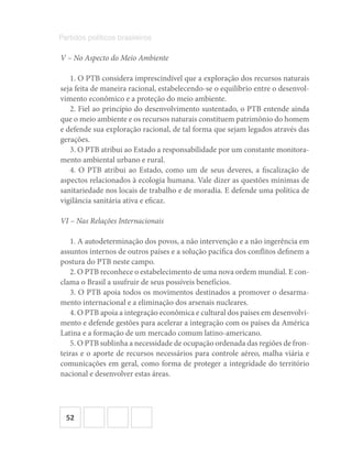 52
Partidos políticos brasileiros
V – No Aspecto do Meio Ambiente
1. O PTB considera imprescindível que a exploração dos recursos naturais
seja feita de maneira racional, estabelecendo-se o equilíbrio entre o desenvol-
vimento econômico e a proteção do meio ambiente.
2. Fiel ao princípio do desenvolvimento sustentado, o PTB entende ainda
que o meio ambiente e os recursos naturais constituem patrimônio do homem
e defende sua exploração racional, de tal forma que sejam legados através das
gerações.
3. O PTB atribui ao Estado a responsabilidade por um constante monitora-
mento ambiental urbano e rural.
4. O PTB atribui ao Estado, como um de seus deveres, a fiscalização de
aspectos relacionados à ecologia humana. Vale dizer as questões mínimas de
sanitariedade nos locais de trabalho e de moradia. E defende uma política de
vigilância sanitária ativa e eficaz.
VI – Nas Relações Internacionais
1. A autodeterminação dos povos, a não intervenção e a não ingerência em
assuntos internos de outros países e a solução pacífica dos conflitos definem a
postura do PTB neste campo.
2. O PTB reconhece o estabelecimento de uma nova ordem mundial. E con-
clama o Brasil a usufruir de seus possíveis benefícios.
3. O PTB apoia todos os movimentos destinados a promover o desarma-
mento internacional e a eliminação dos arsenais nucleares.
4. O PTB apoia a integração econômica e cultural dos países em desenvolvi-
mento e defende gestões para acelerar a integração com os países da América
Latina e a formação de um mercado comum latino-americano.
5. O PTB sublinha a necessidade de ocupação ordenada das regiões de fron-
teiras e o aporte de recursos necessários para controle aéreo, malha viária e
comunicações em geral, como forma de proteger a integridade do território
nacional e desenvolver estas áreas.
 