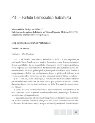 55
PDT – Partido Democrático Trabalhista
Número oficial da sigla partidária: 12
Deferimento do registro do Estatuto no Tribunal Superior Eleitoral: 10/11/1981
Endereço na internet: http://www.pdt.org.br/
Dispositivos Estatutários Pertinentes
Título I – Do Partido
Capítulo I – Dos Objetivos
Art. 1o
  O Partido Democrático Trabalhista – PDT – é uma organização
política da Nação Brasileira para a defesa de seus interesses, de seu patrimônio,
de sua identidade e de sua integridade, e tem como objetivos principais lutar,
sob a inspiração do nacionalismo e do trabalhismo, pela soberania e pelo de-
senvolvimento do Brasil, pela dignificação do povo brasileiro e pelos direitos e
conquistas do trabalho e do conhecimento, fontes originárias de todos os bens
e riquezas, visando à construção de uma sociedade democrática e socialista.
§ 1o
  O Partido, como instituição, e seus filiados individualmente atuarão
por métodos democráticos e pacíficos, ainda que, quando necessário, com in-
dignação, rigor e energia, essencialmente na linha dos seguintes compromis-
sos básicos:
•  com a Nação e sua história de lutas pelo domínio de seu território e de
suas riquezas e com o projeto de seu desenvolvimento pleno, capaz de afirmar
sua soberania e independência;
•  educação, causa de salvação nacional, prioridade das prioridades: alimen-
tar, acolher e assistir a todas as crianças do País, desde o ventre materno; edu-
cá-las e escolarizá-las em tempo integral, sem qualquer tipo de discriminação;
 