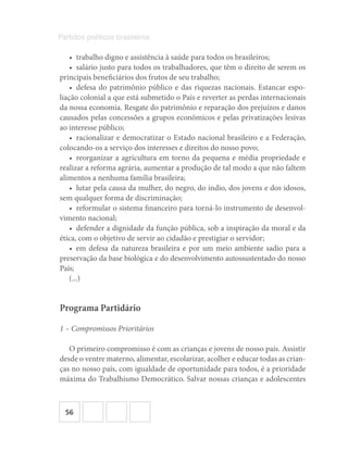 56
Partidos políticos brasileiros
•  trabalho digno e assistência à saúde para todos os brasileiros;
•  salário justo para todos os trabalhadores, que têm o direito de serem os
principais beneficiários dos frutos de seu trabalho;
•  defesa do patrimônio público e das riquezas nacionais. Estancar espo-
liação colonial a que está submetido o País e reverter as perdas internacionais
da nossa economia. Resgate do patrimônio e reparação dos prejuízos e danos
causados pelas concessões a grupos econômicos e pelas privatizações lesivas
ao interesse público;
•  racionalizar e democratizar o Estado nacional brasileiro e a Federação,
colocando-os a serviço dos interesses e direitos do nosso povo;
•  reorganizar a agricultura em torno da pequena e média propriedade e
realizar a reforma agrária, aumentar a produção de tal modo a que não faltem
alimentos a nenhuma família brasileira;
•  lutar pela causa da mulher, do negro, do índio, dos jovens e dos idosos,
sem qualquer forma de discriminação;
•  reformular o sistema financeiro para torná-lo instrumento de desenvol-
vimento nacional;
•  defender a dignidade da função pública, sob a inspiração da moral e da
ética, com o objetivo de servir ao cidadão e prestigiar o servidor;
• em defesa da natureza brasileira e por um meio ambiente sadio para a
preservação da base biológica e do desenvolvimento autossustentado do nosso
País;
(...)
Programa Partidário
1 – Compromissos Prioritários
O primeiro compromisso é com as crianças e jovens de nosso país. Assistir
desde o ventre materno, alimentar, escolarizar, acolher e educar todas as crian-
ças no nosso país, com igualdade de oportunidade para todos, é a prioridade
máxima do Trabalhismo Democrático. Salvar nossas crianças e adolescentes
 