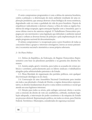 58
Partidos políticos brasileiros
O sexto compromisso programático é com a defesa da natureza brasileira,
contra a poluição e a deterioração do meio ambiente resultante de uma ex-
ploração predatória, que ameaça destruir a base biológica de nossa existência,
degradando cada vez mais a qualidade de vida do povo brasileiro. Depois de
empobrecer radicalmente e destruir a fauna e a flora de todas as regiões bra-
sileiras de antiga ocupação, agora ameaçam liquidar com a Amazônia, que é a
nossa última reserva da natureza original. O Trabalhismo Democrático pro-
pugna por um movimento e uma legislação que defendam o ambiente natural
do país e coíbam as diversas formas de poluição e pela implementação de um
amplo programa nacional de descontaminação.
O sétimo compromisso é a recuperação para o povo brasileiro de todas as
concessões feitas a grupos e interesses estrangeiros, lesivas ao nosso patrimô-
nio, à economia nacional e atentatória a nossa própria soberania.
2– No Plano Político
2.1. Defesa da República, da Federação, do Regime Democrático Repre-
sentativo com base no pluralismo partidário e na garantia dos direitos hu-
manos.
2.2. Anistia ampla, geral e irrestrita, para todos os acusados de crimes po-
líticos e correlatos, particularmente para os líderes sindicais e trabalhadores
atingidos pelas arbitrariedades patronais e do Estado.
2.3. Plena liberdade de organização dos partidos políticos, sem qualquer
discriminação ideológica ou de classe.
2.4. Convocação de uma Assembleia Nacional Constituinte para instalar
em toda a sua plenitude o Estado de Direito, o regime democrático represen-
tativo, os direitos fundamentais do povo e uma ordem econômica e social que
atenda aos seus legítimos interesses.
2.5. Eleição para todos os níveis, pelo sufrágio universal, direto e secreto,
com a extensão do direito de voto aos analfabetos, coibindo, mediante legis-
lação adequada, a intervenção do poder econômico e da máquina do Estado
no processo eleitoral. Representação política, em todos os níveis, para Distrito
Federal, Territórios e Municípios, considerados de segurança nacional.
 