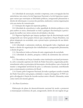 59
PDT – Partido Democrático Trabalhista
2.6. Liberdade de associação, reunião e imprensa, com a revogação das leis
autoritárias, tais como a Lei de Segurança Nacional, a Lei de Imprensa e quais-
quer outras que restrinjam as liberdades políticas, assegurando plenamente o
direito de informação e o acesso dos partidos, sindicatos e outras organizações
civis aos meios de comunicação.
2.7. Extinção dos órgãos de repressão política.
2.8. Liberdade de consciência e culto, igualdade de direitos políticos e civis
para ambos os sexos, eliminando-se toda e qualquer discriminação à partici-
pação da mulher nos vários setores de atividades e decisão.
2.9. Rigorosa legislação que impeça qualquer tipo de discriminação racial,
assegurando aos vários grupos étnicos que compõem a Nação Brasileira, sua
plena integração na sociedade, com a preservação e promoção de sua identi-
dade cultural.
2.10. Liberdade e autonomia sindicais, derrogando toda a legislação que
limita o direito de organização dos trabalhadores e assegurando plenamente,
o direito de greve.
2.11. Reconhecer todas as formas de auto-organização da sociedade.
2.12. Liberdade de cátedra, pesquisa e defesa da autonomia das universi-
dades.
2.13. Reconhecer as Forças Armadas como instituição nacional permanen-
te, sob o comando supremo do Chefe do Poder Executivo, organizadas profis-
sionalmente sobre os princípios da hierarquia e da disciplina, com a função de
manter a integridade territorial do país e a soberania nacional, contribuindo
para a emancipação econômica do Brasil.
2.14. Exame, pelo Congresso Nacional, de todo e qualquer acordo e tratado
do Poder Executivo com grupos, entidades e nações estrangeiras. O PDT exi-
girá a divulgação à Nação do Acordo nuclear entre o Brasil e Alemanha, assim
como outros do mesmo gênero.
3 – No Plano Econômico
Elaboração do plano de desenvolvimento nacional de modo a promover
a emancipação econômica do país, assegurando, dentro de um regime de ga-
 