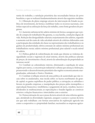 60
Partidos políticos brasileiros
rantia do trabalho, a satisfação prioritária das necessidades básicas do povo
brasileiro, o que se realizará fundamentalmente através das seguintes medidas:
3.1. Obtenção do pleno emprego através da intervenção do Estado na po-
lítica de investimento, de forma a mobilizar todos os recursos nacionais, com
ênfase especial na utilização da força de trabalho, como fonte geradora do pro-
gresso.
3.2. Aumento substancial do salário mínimo de forma a assegurar que o po-
der de compra do trabalhador lhe garanta, e a sua família, condições dignas de
vida. Redução das desigualdades salariais; reajustamento dos salários, segundo
o aumento real do custo de vida calculado através de critérios elaborados com
a participação das entidades de classe ou representantes dos trabalhadores e os
ganhos de produtividade; efetiva extensão do salário mínimo profissional aos
trabalhadores rurais; salário mínimo profissional; piso salarial e escala móvel
de salário.
3.3. Política global de redistribuição de renda que elimine as violentas de-
sigualdades sociais e regionais do atual sistema, através das políticas salariais
de preços, de investimento e fiscal, através da subordinação da propriedade ao
interesse social.
3.4. Combate ao colonialismo interno, eliminando a espoliação de umas
regiões por outras, a concentração industrial e urbana que ameaça a federação,
promovendo o desenvolvimento prioritário das regiões economicamente mar-
ginalizadas, sobretudo o Norte e Nordeste.
3.5. Combate à inflação através de uma política de austeridade que não re-
caia sobre os assalariados, mas incida sobre: os lucros exorbitantes do gran-
de capital; os gastos supérfluos do poder público; a corrupção; os subsídios e
favores às grandes empresas; a manipulação dos preços pelos monopólios; a
especulação financeira e imobiliária; o pagamento de juros, royalties, lucros e
dividendos às multinacionais; as especulações e fraudes ligadas ao comércio
exterior e relações financeiras e intercâmbio com o exterior.
3.6. Democratização do uso e posse da terra através de uma reforma agrária
que, atendendo às diversidades regionais, assegure o acesso e a posse da terra
aos que nela trabalham: crie formas associativas de exploração agrícola tais
como a cooperativa e a propriedade familiar; nacionalize as empresas agríco-
 