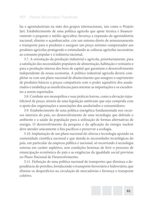 61
PDT – Partido Democrático Trabalhista
las e agroindustriais na mão dos grupos internacionais, tais como o Projeto
Jari. Estabelecimento de uma política agrícola que apoie técnica e financei-
ramente o pequeno e médio agricultor, favoreça a expansão da agroindústria
nacional, elimine o açambarcador, crie um sistema direto de armazenamento
e transporte para o produtor e assegure um preço mínimo compensador aos
produtos agrícolas protegendo e estimulando as culturas agrícolas necessárias
ao consumo popular e à indústria nacional.
3.7. A orientação da produção industrial e agrícola, prioritariamente, para
a satisfação das necessidades populares de alimentação, habitação e vestuário e
para a produção interna dos bens de capital que garantam o desenvolvimento
independente da nossa economia. A política industrial agrícola deverá com-
pletar-se com um plano nacional de abastecimento que assegure o suprimento
de produtos básicos a preços compatíveis com o poder aquisitivo dos assala-
riados e estabeleça as insuficiências para orientar as importações e os exceden-
tes a serem exportados.
3.8. Combate aos monopólios e suas práticas lesivas, como a elevação injus-
tificável de preço, através de uma legislação antitruste que seja cumprida com
o apoio das organizações e associações dos assalariados e consumidores.
3.9. Estabelecimento de uma política energética fundamentada nos recur-
sos internos do país, no desenvolvimento de uma tecnologia que defenda o
ambiente e a saúde da população para a utilização de formas alternativas de
energia. O desenvolvimento da pesquisa e da aplicação da energia nuclear
deve atender unicamente a fins pacíficos e preservar a ecologia.
3.10. Implantação de um plano nacional de ciência e tecnologia apoiado na
comunidade científica nacional e que atenda às necessidades tecnológicas do
país, em particular da empresa pública e nacional, só recorrendo à tecnologia
externa em caráter supletivo, sem condições leoninas de ferir o processo de
emancipação econômica do país e as exigências da igualdade social previstas
no Plano Nacional de Desenvolvimento.
3.11. Definição de uma política nacional de transportes que diminua a de-
pendência do petróleo, fortalecendo o transporte ferroviário e hidroviário, que
elimine os desperdícios na circulação de mercadorias e favoreça o transporte
coletivo.
 