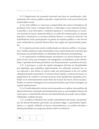 62
Partidos políticos brasileiros
3.12. Organização da economia nacional com base na coordenação e pla-
nejamento dos setores público, privado, cooperativista e sob novas formas de
propriedade social:
a) Ao setor público se reservará a propriedade dos ramos estratégicos da
produção (tais como a energia elétrica, a siderurgia e suas matérias-primas,
o petróleo e seus derivados, a indústria química e a farmacêutica, os recur-
sos minerais escassos, materiais bélicos, as redes de comunicação, os sistema
bancário e financeiro, os serviços urbanos básicos, o comércio exterior). Os
trabalhadores terão participação na gestão da empresa pública e esta deverá
estar submetida ao controle democrático dos órgãos de representação popu-
lar.
b) A empresa privada estará condicionada ao interesse público. As peque-
nas e médias empresas serão estimuladas com o apoio financeiro e técnico que
favoreçam sua produtividade e as defendam dos interesses monopolistas.
c) As cooperativas verdadeiramente associativas e as novas formas de em-
presa social, como, por exemplo, a de autogestão e as familiares, serão estimu-
ladas e apoiadas de forma prioritária com financiamento e assistência técnica.
3.13. A presença e a ação do capital estrangeiro deverão ser disciplinadas
por legislação que estabeleça rigorosamente sua admissão somente em ca-
sos especiais e que defina os setores onde sua participação se faz em caráter
obrigatoriamente minoritário. O retorno desse capital, a remessa de lucros, os
pagamentos de royalties e serviços técnicos serão igualmente regulados, proi-
bindo-se os reinvestimentos como fonte de recurso de lucros. Serão naciona-
lizados os setores estratégicos da economia brasileira que foram entregues ao
capital multinacional.
3.14. O endividamento externo será estancado ao se aplicar uma política de
desenvolvimento orientada prioritariamente para as necessidades básicas do
nosso povo. A atual dívida externa será administrada de acordo com as dispo-
nibilidades cambiais do país.
3.15. A política tributária terá caráter redistributivo da renda e da promo-
ção do desenvolvimento, gravando em primeiro lugar, o patrimônio impro-
dutivo e o capital, coibindo os lucros extraordinários e as rendas elevados e
dando prioridades aos impostos diretos sobre os indiretos.
 
