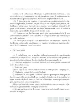 63
PDT – Partido Democrático Trabalhista
Eliminar-se-á o abuso dos subsídios e incentivos fiscais proibindo-se sua
concessão às empresas estrangeiras. Os incentivos fiscais deverão orientar-se
basicamente ao apoio das empresas públicas ou de propriedade fiscal.
3.16. A formulação da proposta orçamentária, como instrumento funda-
mental da planificação, deverá ser precedida de um amplo debate público, de-
finido por iniciativa do Executivo com exame e aprovação do Legislativo. O
gasto público deverá atender aos interesses do desenvolvimento econômico
nacional e às prioridades do desenvolvimento social.
3.17. Fortalecimento dos Estados e Municípios mediante devolução de sua
capacidade arrecadadora com o objetivo de assegurar efetiva descentralização
do poder nacional.
3.18. Participação acionária dos trabalhadores nas empresas, através de
fundos de participação constituídos por recursos oriundos de incentivos fis-
cais e de outras fontes, como PIS/PASEP.
4 – No Plano Social
4.1. O trabalhismo quer a imediata elaboração, com efetiva participação
das entidades sindicais, do Código do Trabalho, no qual sejam consagrados os
princípios fundamentais do direito social moderno, destacando-se:
a) Liberdade, autonomia e unidade sindicais, com a criação de uma central
única dos trabalhadores.
b) Direito de greve.
c) Livre negociação coletiva de trabalho entre empregadores e empregados.
d) Eliminação gradual do Imposto Sindical.
e) Remuneração, vantagens e direitos idênticos para iguais empregos ou
funções, exercidos em igualdade de condições. Esta forma deverá aplicar-se
tanto na esfera Federal, como na Estadual e Municipal, a empregados de em-
presas privadas ou servidores públicos.
f) Rigorosa legislação para a prevenção de acidentes e segurança do traba-
lho que assegure melhores condições do mesmo.
g) Representação sindical dentro da empresa, através de delegados ou co-
missões de empresa.
 