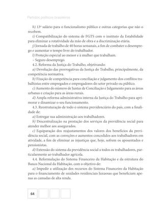 64
Partidos políticos brasileiros
h) 13o
salário para o funcionalismo público e outras categorias que não o
recebem.
i) Compatibilização do sistema de FGTS com o instituto da Estabilidade
para eliminar a rotatividade da mão de obra e a discriminação etária.
j) Jornada de trabalho de 40 horas semanais, a fim de combater o desempre-
go e aumentar o tempo livre do trabalhador.
l) Proteção especial ao menor e à mulher que trabalham.
– Seguro desemprego.
4.2. Reforma da Justiça do Trabalho, objetivando:
a) Devolução das prerrogativas da Justiça do Trabalho, principalmente, da
competência normativa.
b) Fixação de competência para conciliação e julgamento dos conflitos tra-
balhistas entre empregados e empregadores do setor privado ou público.
c) Aumento do número de Juntas de Conciliação e Julgamento para as áreas
urbanas e criação para as áreas rurais.
d) Ampla reforma administrativa interna da Justiça do Trabalho para apri-
morar e dinamizar o seu funcionamento.
4.3. Reestruturação de todo o sistema previdenciário do país, com a finali-
dade de:
a) Entregar sua administração aos trabalhadores.
b) Descentralização na prestação dos serviços da previdência social para
atender melhor aos assegurados.
c) Equiparação dos reajustamentos dos valores dos benefícios da previ-
dência social, com as correções e aumentos concedidos aos trabalhadores em
atividade, a fim de eliminar as injustiças que, hoje, sofrem os aposentados e
pensionistas.
d) Extensão do sistema da previdência social a todos os trabalhadores, par-
ticularmente ao trabalhador agrícola.
4.4. Reformulação do Sistema Financeiro da Habitação e da estrutura do
Banco Nacional da Habitação, com o objetivo de:
a) Impedir a utilização dos recursos do Sistema Financeiro da Habitação
para o financiamento de unidades residenciais luxuosas que beneficiam ape-
nas as camadas de alta renda.
 