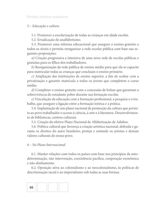 66
Partidos políticos brasileiros
5 – Educação e cultura
5.1. Promover a escolarização de todas as crianças em idade escolar.
5.2. Erradicação do analfabetismo.
5.3. Promover uma reforma educacional que assegure o ensino gratuito a
todos os níveis e permita reorganizar a rede escolar pública com base nas se-
guintes proposições:
a) Criação progressiva e intensiva de uma nova rede de escolas públicas e
gratuitas para os filhos dos trabalhadores.
b) Reorganização da rede pública de ensino médio para que ela se capacite
para matricular todas as crianças que concluam o ensino primário.
c) Ampliação das instituições de ensino superior, a fim de acabar com a
privatização e garantir matrícula a todos os jovens que completem o curso
médio.
d) Completar o ensino gratuito com a concessão de bolsas que garantam a
sobrevivência do estudante pobre durante sua formação escolar.
e) Vinculação da educação com a formação profissional, a pesquisa e o tra-
balho, que assegure a ligação entre a formação teórica e a prática.
5.4. Implantação de um plano nacional de promoção da cultura que permi-
ta ao povo trabalhador o acesso à ciência, à arte e à literatura. Desenvolvimen-
to de bibliotecas, centros culturais.
5.5. Criação do efetivo Plano Nacional de Alfabetização de Adultos.
5.6. Política cultural que favoreça a criação artística nacional, defenda e ga-
ranta os direitos do autor brasileiro, proteja e estimule os artistas e demais
valores culturais do nosso povo.
6 – No Plano Internacional
6.1. Manter relações com todos os países com base nos princípios da auto-
determinação, não intervenção, coexistência pacífica, cooperação econômica
e não alinhamento.
6.2. Oposição ativa ao colonialismo e ao neocolonialismo, às políticas de
discriminação racial e ao imperialismo sob todas as suas formas.
 