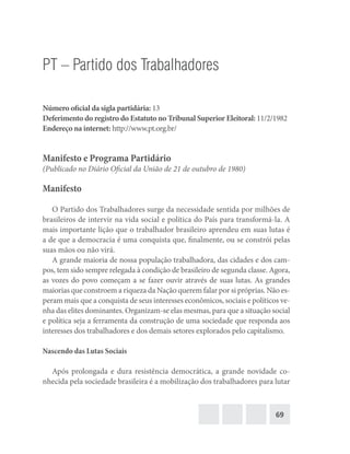 69
PT – Partido dos Trabalhadores
Número oficial da sigla partidária: 13
Deferimento do registro do Estatuto no Tribunal Superior Eleitoral: 11/2/1982
Endereço na internet: http://www.pt.org.br/
Manifesto e Programa Partidário
(Publicado no Diário Oficial da União de 21 de outubro de 1980)
Manifesto
O Partido dos Trabalhadores surge da necessidade sentida por milhões de
brasileiros de intervir na vida social e política do País para transformá-la. A
mais importante lição que o trabalhador brasileiro aprendeu em suas lutas é
a de que a democracia é uma conquista que, finalmente, ou se constrói pelas
suas mãos ou não virá.
A grande maioria de nossa população trabalhadora, das cidades e dos cam-
pos, tem sido sempre relegada à condição de brasileiro de segunda classe. Agora,
as vozes do povo começam a se fazer ouvir através de suas lutas. As grandes
maiorias que constroem a riqueza da Nação querem falar por si próprias. Não es-
peram mais que a conquista de seus interesses econômicos, sociais e políticos ve-
nha das elites dominantes. Organizam-se elas mesmas, para que a situação social
e política seja a ferramenta da construção de uma sociedade que responda aos
interesses dos trabalhadores e dos demais setores explorados pelo capitalismo.
Nascendo das Lutas Sociais
Após prolongada e dura resistência democrática, a grande novidade co-
nhecida pela sociedade brasileira é a mobilização dos trabalhadores para lutar
 