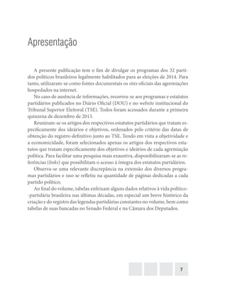 7
Apresentação
A presente publicação tem o fim de divulgar os programas dos 32 parti-
dos políticos brasileiros legalmente habilitados para as eleições de 2014. Para
tanto, utilizaram-se como fontes documentais os sites oficiais das agremiações
hospedados na internet.
No caso de ausência de informações, recorreu-se aos programas e estatutos
partidários publicados no Diário Oficial (DOU) e no website institucional do
Tribunal Superior Eleitoral (TSE). Todos foram acessados durante a primeira
quinzena de dezembro de 2013.
Reuniram-se os artigos dos respectivos estatutos partidários que tratam es-
pecificamente dos ideários e objetivos, ordenados pelo critério das datas de
obtenção do registro definitivo junto ao TSE. Tendo em vista a objetividade e
a economicidade, foram selecionados apenas os artigos dos respectivos esta-
tutos que tratam especificamente dos objetivos e ideários de cada agremiação
política. Para facilitar uma pesquisa mais exaustiva, disponibilizaram-se as re-
ferências (links) que possibilitam o acesso à íntegra dos estatutos partidários.
Observa-se uma relevante discrepância na extensão dos diversos progra-
mas partidários e isso se refletiu na quantidade de páginas dedicadas a cada
partido político.
Ao final do volume, tabelas enfeixam alguns dados relativos à vida político-
-partidária brasileira nas últimas décadas, em especial um breve histórico da
criação e do registro das legendas partidárias constantes no volume, bem como
tabelas de suas bancadas no Senado Federal e na Câmara dos Deputados.
 