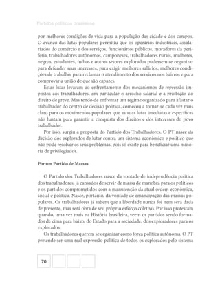 70
Partidos políticos brasileiros
por melhores condições de vida para a população das cidade e dos campos.
O avanço das lutas populares permitiu que os operários industriais, assala-
riados do comércio e dos serviços, funcionários públicos, moradores da peri-
feria, trabalhadores autônomos, camponeses, trabalhadores rurais, mulheres,
negros, estudantes, índios e outros setores explorados pudessem se organizar
para defender seus interesses, para exigir melhores salários, melhores condi-
ções de trabalho, para reclamar o atendimento dos serviços nos bairros e para
comprovar a união de que são capazes.
Estas lutas levaram ao enfrentamento dos mecanismos de repressão im-
postos aos trabalhadores, em particular o arrocho salarial e a proibição do
direito de greve. Mas tendo de enfrentar um regime organizado para afastar o
trabalhador do centro de decisão política, começou a tornar-se cada vez mais
claro para os movimentos populares que as suas lutas imediatas e específicas
não bastam para garantir a conquista dos direitos e dos interesses do povo
trabalhador.
Por isso, surgiu a proposta do Partido dos Trabalhadores. O PT nasce da
decisão dos explorados de lutar contra um sistema econômico e político que
não pode resolver os seus problemas, pois só existe para beneficiar uma mino-
ria de privilegiados.
Por um Partido de Massas
O Partido dos Trabalhadores nasce da vontade de independência política
dos trabalhadores, já cansados de servir de massa de manobra para os políticos
e os partidos comprometidos com a manutenção da atual ordem econômica,
social e política. Nasce, portanto, da vontade de emancipação das massas po-
pulares. Os trabalhadores já sabem que a liberdade nunca foi nem será dada
de presente, mas será obra de seu próprio esforço coletivo. Por isso protestam
quando, uma vez mais na História brasileira, veem os partidos sendo forma-
dos de cima para baixo, do Estado para a sociedade, dos exploradores para os
explorados.
Os trabalhadores querem se organizar como força política autônoma. O PT
pretende ser uma real expressão política de todos os explorados pelo sistema
 