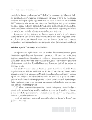71
PT – Partido dos Trabalhadores
capitalista. Somos um Partido dos Trabalhadores, não um partido para iludir
os trabalhadores. Queremos a política como atividade própria das massas que
desejam participar, legal e legitimamente, de todas as decisões da sociedade.
O PT quer atuar não apenas nos momentos das eleições, mas, principalmente,
no dia-a-dia de todos os trabalhadores, pois só assim será possível construir
uma nova forma de democracia, cujas raízes estejam nas organizações de base
da sociedade e cujas decisões sejam tomadas pelas maiorias.
Queremos, por isso mesmo, um Partido amplo e aberto a todos aqueles
comprometidos com a causa dos trabalhadores e com o seu programa. E con-
sequência, queremos construir uma estrutura interna democrática, apoiada
em decisões coletivas e cuja direção e programa sejam decididos em suas bases.
Pela Participação Política dos Trabalhadores
Em oposição ao regime atual e ao seu modelo de desenvolvimento, que só
beneficia aos privilegiados dos sistema capitalista, o PT lutará pela extinção de
todos os mecanismos ditatoriais que reprimem e ameaçam a maioria da socie-
dade. O PT lutará por todas as liberdades civis, pelas franquias que garantem,
efetivamente, os direitos dos cidadãos, e pela democratização da sociedade em
todos os níveis.
Não existe liberdade onde o direito de greve é fraudado na hora de sua
regulamentação, onde os sindicatos urbanos e rurais e as associações profis-
sionais permanecem atrelados ao Ministério do Trabalho, onde as correntes de
opinião e a criação cultural são submetidas a um clima de suspeição e controle
policial, onde os movimentos populares são alvo permanente da repressão po-
licial e patronal, onde os burocratas e tecnocratas do Estado não são responsá-
veis perante a vontade popular.
O PT afirma seu compromisso com a democracia plena e exercida direta-
mente pelas massas. Neste sentido proclama que sua participação em eleições
e suas atividades parlamentares se subordinarão ao objetivo de organizar as
massas exploradas e suas lutas.
Lutará por sindicatos independentes do Estado como também dos próprios
partidos políticos.
 