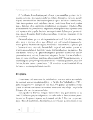 72
Partidos políticos brasileiros
O Partido dos Trabalhadores pretende que o povo decida o que fazer da ri-
queza produzida e dos recursos naturais do País. As riquezas naturais, que até
hoje só têm servido aos interesses do grande capital nacional e internacional,
deverão ser postas a serviço do bem-estar da coletividade. Para isto é preciso
que as decisões sobre a economia se submetam aos interesses populares. Mas
estes interesses não prevalecerão enquanto o poder político não expressar uma
real representação popular fundada nas organizações de base para que se efe-
tive o poder de decisão dos trabalhadores sobre a economia e os demais níveis
da sociedade.
Os trabalhadores querem a independência nacional. Entendem que a Na-
ção é povo e, por isso, sabem que o País só será efetivamente independente-
mente quando o Estado for dirigido pelas massas trabalhadoras. É preciso que
o Estado se torne a expressão da sociedade, o que só será possível quando se
criarem as condições de livre intervenção dos trabalhadores nas decisões dos
seus rumos. Por isso, o PT pretende chegar ao governo e à direção do Estado
para realizar uma política democrática, do ponto de vista dos trabalhadores,
tanto no plano econômico quanto no plano social. O PT buscará conquistar a
liberdade para que o povo possa construir uma sociedade igualitária, onde não
haja explorados e nem exploradores. O PT manifesta sua solidariedade à luta
de todas as massas oprimidas do mundo.
Programa
Um número cada vez maior de trabalhadores vem sentindo a necessidade
de construir um novo partido político – o Partido dos Trabalhadores (PT) –
para conseguir novos avanços em suas lutas. Um partido diferente daqueles
que os poderosos nos impuseram ontem e tentam nos impor hoje. Um partido
feito por nós, para travar nossas lutas.
Nosso partido é diferente porque é democrático: nele quem manda são as
bases. É diferente porque está presente em todas as lutas do movimento popu-
lar, em vez de aparecer apenas nas épocas de eleição. É diferente porque res-
peita e defende a autonomia das organizações populares, garantia maior de sua
 