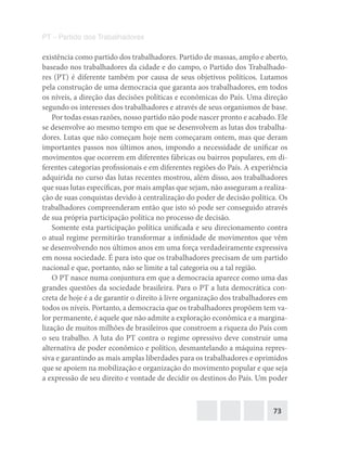 73
PT – Partido dos Trabalhadores
existência como partido dos trabalhadores. Partido de massas, amplo e aberto,
baseado nos trabalhadores da cidade e do campo, o Partido dos Trabalhado-
res (PT) é diferente também por causa de seus objetivos políticos. Lutamos
pela construção de uma democracia que garanta aos trabalhadores, em todos
os níveis, a direção das decisões políticas e econômicas do País. Uma direção
segundo os interesses dos trabalhadores e através de seus organismos de base.
Por todas essas razões, nosso partido não pode nascer pronto e acabado. Ele
se desenvolve ao mesmo tempo em que se desenvolvem as lutas dos trabalha-
dores. Lutas que não começam hoje nem começaram ontem, mas que deram
importantes passos nos últimos anos, impondo a necessidade de unificar os
movimentos que ocorrem em diferentes fábricas ou bairros populares, em di-
ferentes categorias profissionais e em diferentes regiões do País. A experiência
adquirida no curso das lutas recentes mostrou, além disso, aos trabalhadores
que suas lutas específicas, por mais amplas que sejam, não asseguram a realiza-
ção de suas conquistas devido à centralização do poder de decisão política. Os
trabalhadores compreenderam então que isto só pode ser conseguido através
de sua própria participação política no processo de decisão.
Somente esta participação política unificada e seu direcionamento contra
o atual regime permitirão transformar a infinidade de movimentos que vêm
se desenvolvendo nos últimos anos em uma força verdadeiramente expressiva
em nossa sociedade. É para isto que os trabalhadores precisam de um partido
nacional e que, portanto, não se limite a tal categoria ou a tal região.
O PT nasce numa conjuntura em que a democracia aparece como uma das
grandes questões da sociedade brasileira. Para o PT a luta democrática con-
creta de hoje é a de garantir o direito à livre organização dos trabalhadores em
todos os níveis. Portanto, a democracia que os trabalhadores propõem tem va-
lor permanente, é aquele que não admite a exploração econômica e a margina-
lização de muitos milhões de brasileiros que constroem a riqueza do País com
o seu trabalho. A luta do PT contra o regime opressivo deve construir uma
alternativa de poder econômico e político, desmantelando a máquina repres-
siva e garantindo as mais amplas liberdades para os trabalhadores e oprimidos
que se apoiem na mobilização e organização do movimento popular e que seja
a expressão de seu direito e vontade de decidir os destinos do País. Um poder
 