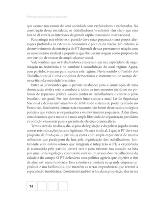 74
Partidos políticos brasileiros
que avance nos rumos de uma sociedade sem exploradores e explorados. Na
construção dessa sociedade, os trabalhadores brasileiros têm claro que essa
luta se dá contra os interesses do grande capital nacional e internacional.
Para atingir este objetivo, o partido deve estar preparado para propor alte-
rações profundas na estrutura econômica e política da Nação. No entanto, o
desenvolvimento da estratégia do PT depende de sua permanente relação com
os movimentos sindical e populares que lhe deram origem como proposta de
um partido de massas de amplo alcance social.
Vale lembrar que os trabalhadores cresceram em sua capacidade de orga-
nização na resistência e no combate à consolidação do atual regime. Agora,
com partido, avançam para superar este regime. Neste sentido, o Partido dos
Trabalhadores já é uma conquista democrática e instrumento de avanço de-
mocrático da sociedade brasileira.
Entre as prioridades que o partido estabelece para a construção de uma
democracia efetiva está o combate a todos os instrumentos jurídicos ou po-
liciais de repressão política usados contra os trabalhadores e contra o povo
brasileiro em geral. Por isso devemos lutar contra a atual Lei de Segurança
Nacional e demais instrumentos de arbítrio do sistema de poder centrado no
Executivo. Não haverá democracia enquanto não forem desativados os órgãos
policiais que violem as organizações e os movimentos populares. Além disso,
consideramos que a maior e a mais ampla liberdade de organização partidária
é condição elementar para a garantia de eleições democráticas.
Temos sentido no dia-a-dia, o peso da legislação e da polícia jogado contra
nossas reivindicações justas e legítimas. Na área sindical, à qual o PT deve sua
proposta de fundação, o partido já conta com ampla experiência de muitos
militantes que participam da luta pela organização dos trabalhadores. Jun-
tamente com outros setores que integram e integrarão o PT, a experiência
já acumulada pelo partido deverá servir para orientar sua atuação na luta
por uma nova legislação, condizente com os interesses dos trabalhadores da
cidade e do campo. O PT defenderá uma política agrária que objetive o fim
da atual estrutura fundiária. Essa estrutura é pautada na grande empresa ca-
pitalista e nos latifúndios, que mantêm as terras improdutivas que servem à
especulação imobiliária. Combaterá também o fim da expropriação das terras
 