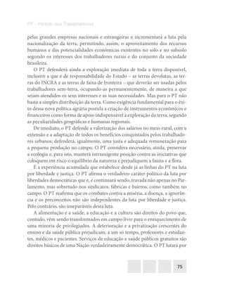 75
PT – Partido dos Trabalhadores
pelas grandes empresas nacionais e estrangeiras e incrementará a luta pela
nacionalização da terra, permitindo, assim, o aproveitamento dos recursos
humanos e das potencialidades econômicas existentes no solo e no subsolo
segundo os interesses dos trabalhadores rurais e do conjunto da sociedade
brasileira.
O PT defenderá ainda a exploração imediata de toda a terra disponível,
inclusive a que é de responsabilidade do Estado – as terras devolutas, as ter-
ras do INCRA e as terras de faixa de fronteira – que deverão ser usadas pelos
trabalhadores sem-terra, ocupando-as permanentemente, de maneira a que
sejam atendidos os seus interesses e as suas necessidades. Mas para o PT não
basta a simples distribuição da terra. Como exigência fundamental para o êxi-
to dessa nova política agrária postula a criação de instrumentos econômicos e
financeiros como forma de apoio indispensável à exploração da terra, segundo
as peculiaridades geográficas e humanas regionais.
De imediato, o PT defende a valorização dos salários no meio rural, com a
extensão e a adaptação de todos os benefícios conquistados pelos trabalhado-
res urbanos; defenderá, igualmente, uma justa e adequada remuneração para
a pequena produção no campo. O PT considera necessário, ainda, preservar
a ecologia e, para isto, manterá intransigente posição contra as iniciativas que
coloquem em risco o equilíbrio da natureza e prejudiquem a fauna e a flora.
É a experiência acumulada que estabelece desde já as linhas do PT na luta
por liberdade e justiça. O PT afirma o verdadeiro caráter político da luta por
liberdades democráticas que é, e continuará sendo, travada não apenas no Par-
lamento, mas sobretudo nos sindicatos, fábricas e bairros, como também no
campo. O PT reafirma que os combates contra a miséria, a doença, a ignorân-
cia e os preconceitos não são independentes da luta por liberdade e justiça.
Pelo contrário, são inseparáveis desta luta.
A alimentação e a saúde, a educação e a cultura são direitos do povo que,
contudo, vêm sendo transformados em campo livre para o enriquecimento de
uma minoria de privilegiados. A deterioração e a privatização crescentes do
ensino e da saúde pública prejudicam, a um só tempo, professores e estudan-
tes, médicos e pacientes. Serviços de educação e saúde públicos gratuitos são
direitos básicos de uma Nação verdadeiramente democrática. O PT lutará por
 