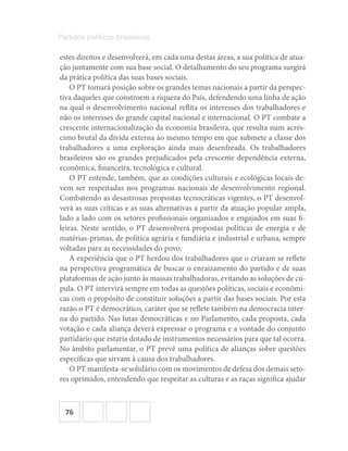 76
Partidos políticos brasileiros
estes direitos e desenvolverá, em cada uma destas áreas, a sua política de atua-
ção juntamente com sua base social. O detalhamento do seu programa surgirá
da prática política das suas bases sociais.
O PT tomará posição sobre os grandes temas nacionais a partir da perspec-
tiva daqueles que constroem a riqueza do País, defendendo uma linha de ação
na qual o desenvolvimento nacional reflita os interesses dos trabalhadores e
não os interesses do grande capital nacional e internacional. O PT combate a
crescente internacionalização da economia brasileira, que resulta num acrés-
cimo brutal da dívida externa ao mesmo tempo em que submete a classe dos
trabalhadores a uma exploração ainda mais desenfreada. Os trabalhadores
brasileiros são os grandes prejudicados pela crescente dependência externa,
econômica, financeira, tecnológica e cultural.
O PT entende, também, que as condições culturais e ecológicas locais de-
vem ser respeitadas nos programas nacionais de desenvolvimento regional.
Combatendo as desastrosas propostas tecnocráticas vigentes, o PT desenvol-
verá as suas críticas e as suas alternativas a partir da atuação popular ampla,
lado a lado com os setores profissionais organizados e engajados em suas fi-
leiras. Neste sentido, o PT desenvolverá propostas políticas de energia e de
matérias-primas, de política agrária e fundiária e industrial e urbana, sempre
voltadas para as necessidades do povo.
A experiência que o PT herdou dos trabalhadores que o criaram se reflete
na perspectiva programática de buscar o enraizamento do partido e de suas
plataformas de ação junto às massas trabalhadoras, evitando as soluções de cú-
pula. O PT intervirá sempre em todas as questões políticas, sociais e econômi-
cas com o propósito de constituir soluções a partir das bases sociais. Por esta
razão o PT é democrático, caráter que se reflete também na democracia inter-
na do partido. Nas lutas democráticas e no Parlamento, cada proposta, cada
votação e cada aliança deverá expressar o programa e a vontade do conjunto
partidário que estaria dotado de instrumentos necessários para que tal ocorra.
No âmbito parlamentar, o PT prevê uma política de alianças sobre questões
específicas que sirvam à causa dos trabalhadores.
O PT manifesta-se solidário com os movimentos de defesa dos demais seto-
res oprimidos, entendendo que respeitar as culturas e as raças significa ajudar
 