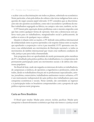 77
PT – Partido dos Trabalhadores
e acabar com as discriminações em todos os planos, sobretudo no econômico.
Neste particular, a luta pela defesa da cultura e das terras indígenas bem com a
questão do negro assume papel relevante. O PT considera que as discrimina-
ções não são questões secundárias, como não é secundário o problema da mu-
lher trabalhadora segregada na fábrica, no campo e não raro, também, no lar.
O PT lutará pela superação destes problemas com o mesmo empenho com
que luta contra qualquer forma de opressão. Sem isto a democracia será pa-
lavra vazia para os trabalhadores, marginalizados social e politicamente, de
ambos os sexos e de qualquer raça e cultura.
Quanto à relação entre as nações, o PT defende uma política internacional
de solidariedade entre os povos oprimidos e de respeito mútuo entre as nações
que aprofunde a cooperação e sirva à paz mundial. O PT apresenta com cla-
reza a sua solidariedade aos movimentos de libertação nacional e a todos os
movimentos de âmbito internacional que visam criar melhores condições de
vida, justiça e paz para toda a humanidade.
Este programa deve ser aprofundado de modo permanente pelos membros
do PT e detalhado pela prática política dos trabalhadores; é o compromisso de
permanente participação junto aos movimentos sociais e de defesa dos inte-
resses populares.
No Brasil de hoje, onde são negados os interesses de todos os trabalhadores,
de camponeses a médicos, de operários a engenheiros e professores, enfim de
todos, desde os trabalhadores braçais até os profissionais especializados, artis-
tas, jornalistas, comerciários, trabalhadores autônomos rurais e urbanos, o PT
é um instrumento indispensável de ação política dos trabalhadores para suas
conquistas econômicas e sociais. Nesse sentido, são convidados ao ingresso
e à participação todos os brasileiros comprometidos com a proposta de ação
política expressa neste programa.
Carta ao Povo Brasileiro
O Brasil quer mudar. Mudar para crescer, incluir, pacificar. Mudar para
conquistar o desenvolvimento econômico que hoje não temos e a justiça social
 
