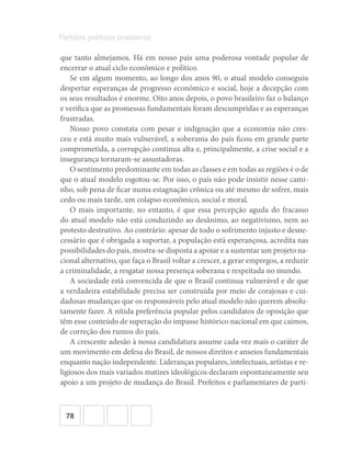 78
Partidos políticos brasileiros
que tanto almejamos. Há em nosso país uma poderosa vontade popular de
encerrar o atual ciclo econômico e político.
Se em algum momento, ao longo dos anos 90, o atual modelo conseguiu
despertar esperanças de progresso econômico e social, hoje a decepção com
os seus resultados é enorme. Oito anos depois, o povo brasileiro faz o balanço
e verifica que as promessas fundamentais foram descumpridas e as esperanças
frustradas.
Nosso povo constata com pesar e indignação que a economia não cres-
ceu e está muito mais vulnerável, a soberania do país ficou em grande parte
comprometida, a corrupção continua alta e, principalmente, a crise social e a
insegurança tornaram-se assustadoras.
O sentimento predominante em todas as classes e em todas as regiões é o de
que o atual modelo esgotou-se. Por isso, o país não pode insistir nesse cami-
nho, sob pena de ficar numa estagnação crônica ou até mesmo de sofrer, mais
cedo ou mais tarde, um colapso econômico, social e moral.
O mais importante, no entanto, é que essa percepção aguda do fracasso
do atual modelo não está conduzindo ao desânimo, ao negativismo, nem ao
protesto destrutivo. Ao contrário: apesar de todo o sofrimento injusto e desne-
cessário que é obrigada a suportar, a população está esperançosa, acredita nas
possibilidades do país, mostra-se disposta a apoiar e a sustentar um projeto na-
cional alternativo, que faça o Brasil voltar a crescer, a gerar empregos, a reduzir
a criminalidade, a resgatar nossa presença soberana e respeitada no mundo.
A sociedade está convencida de que o Brasil continua vulnerável e de que
a verdadeira estabilidade precisa ser construída por meio de corajosas e cui-
dadosas mudanças que os responsáveis pelo atual modelo não querem absolu-
tamente fazer. A nítida preferência popular pelos candidatos de oposição que
têm esse conteúdo de superação do impasse histórico nacional em que caímos,
de correção dos rumos do país.
A crescente adesão à nossa candidatura assume cada vez mais o caráter de
um movimento em defesa do Brasil, de nossos direitos e anseios fundamentais
enquanto nação independente. Lideranças populares, intelectuais, artistas e re-
ligiosos dos mais variados matizes ideológicos declaram espontaneamente seu
apoio a um projeto de mudança do Brasil. Prefeitos e parlamentares de parti-
 