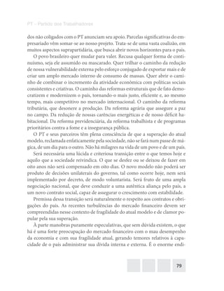 79
PT – Partido dos Trabalhadores
dos não coligados com o PT anunciam seu apoio. Parcelas significativas do em-
presariado vêm somar-se ao nosso projeto. Trata-se de uma vasta coalizão, em
muitos aspectos suprapartidária, que busca abrir novos horizontes para o país.
O povo brasileiro quer mudar para valer. Recusa qualquer forma de conti-
nuísmo, seja ele assumido ou mascarado. Quer trilhar o caminho da redução
de nossa vulnerabilidade externa pelo esforço conjugado de exportar mais e de
criar um amplo mercado interno de consumo de massas. Quer abrir o cami-
nho de combinar o incremento da atividade econômica com políticas sociais
consistentes e criativas. O caminho das reformas estruturais que de fato demo-
cratizem e modernizem o país, tornando-o mais justo, eficiente e, ao mesmo
tempo, mais competitivo no mercado internacional. O caminho da reforma
tributária, que desonere a produção. Da reforma agrária que assegure a paz
no campo. Da redução de nossas carências energéticas e de nosso déficit ha-
bitacional. Da reforma previdenciária, da reforma trabalhista e de programas
prioritários contra a fome e a insegurança pública.
O PT e seus parceiros têm plena consciência de que a superação do atual
modelo, reclamada enfaticamente pela sociedade, não se fará num passe de má-
gica, de um dia para o outro. Não há milagres na vida de um povo e de um país.
Será necessária uma lúcida e criteriosa transição entre o que temos hoje e
aquilo que a sociedade reivindica. O que se desfez ou se deixou de fazer em
oito anos não será compensado em oito dias. O novo modelo não poderá ser
produto de decisões unilaterais do governo, tal como ocorre hoje, nem será
implementado por decreto, de modo voluntarista. Será fruto de uma ampla
negociação nacional, que deve conduzir a uma autêntica aliança pelo país, a
um novo contrato social, capaz de assegurar o crescimento com estabilidade.
Premissa dessa transição será naturalmente o respeito aos contratos e obri-
gações do país. As recentes turbulências do mercado financeiro devem ser
compreendidas nesse contexto de fragilidade do atual modelo e de clamor po-
pular pela sua superação.
À parte manobras puramente especulativas, que sem dúvida existem, o que
há é uma forte preocupação do mercado financeiro com o mau desempenho
da economia e com sua fragilidade atual, gerando temores relativos à capa-
cidade de o país administrar sua dívida interna e externa. É o enorme endi-
 