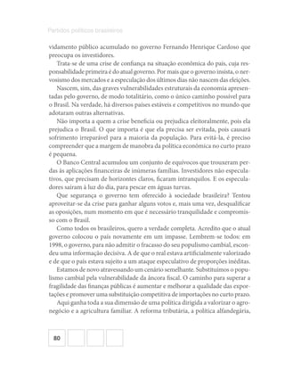 80
Partidos políticos brasileiros
vidamento público acumulado no governo Fernando Henrique Cardoso que
preocupa os investidores.
Trata-se de uma crise de confiança na situação econômica do país, cuja res-
ponsabilidade primeira é do atual governo. Por mais que o governo insista, o ner-
vosismo dos mercados e a especulação dos últimos dias não nascem das eleições.
Nascem, sim, das graves vulnerabilidades estruturais da economia apresen-
tadas pelo governo, de modo totalitário, como o único caminho possível para
o Brasil. Na verdade, há diversos países estáveis e competitivos no mundo que
adotaram outras alternativas.
Não importa a quem a crise beneficia ou prejudica eleitoralmente, pois ela
prejudica o Brasil. O que importa é que ela precisa ser evitada, pois causará
sofrimento irreparável para a maioria da população. Para evitá-la, é preciso
compreender que a margem de manobra da política econômica no curto prazo
é pequena.
O Banco Central acumulou um conjunto de equívocos que trouxeram per-
das às aplicações financeiras de inúmeras famílias. Investidores não especula-
tivos, que precisam de horizontes claros, ficaram intranquilos. E os especula-
dores saíram à luz do dia, para pescar em águas turvas.
Que segurança o governo tem oferecido à sociedade brasileira? Tentou
aproveitar-se da crise para ganhar alguns votos e, mais uma vez, desqualificar
as oposições, num momento em que é necessário tranquilidade e compromis-
so com o Brasil.
Como todos os brasileiros, quero a verdade completa. Acredito que o atual
governo colocou o país novamente em um impasse. Lembrem-se todos: em
1998, o governo, para não admitir o fracasso do seu populismo cambial, escon-
deu uma informação decisiva. A de que o real estava artificialmente valorizado
e de que o país estava sujeito a um ataque especulativo de proporções inéditas.
Estamos de novo atravessando um cenário semelhante. Substituímos o popu-
lismo cambial pela vulnerabilidade da âncora fiscal. O caminho para superar a
fragilidade das finanças públicas é aumentar e melhorar a qualidade das expor-
tações e promover uma substituição competitiva de importações no curto prazo.
Aqui ganha toda a sua dimensão de uma política dirigida a valorizar o agro-
negócio e a agricultura familiar. A reforma tributária, a política alfandegária,
 