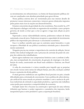 81
PT – Partido dos Trabalhadores
os investimentos em infraestrutura e as fontes de financiamento públicas de-
vem ser canalizados com absoluta prioridade para gerar divisas.
Nossa política externa deve ser reorientada para esse imenso desafio de
promover nossos interesses comerciais e remover graves obstáculos impostos
pelos países mais ricos às nações em desenvolvimento.
Estamos conscientes da gravidade da crise econômica. Para resolvê-la, o PT
está disposto a dialogar com todos os segmentos da sociedade e com o próprio
governo, de modo a evitar que a crise se agrave e traga mais aflição ao povo
brasileiro.
Superando a nossa vulnerabilidade externa, poderemos reduzir de forma
sustentada a taxa de juros. Poderemos recuperar a capacidade de investimento
público tão importante para alavancar o crescimento econômico.
Esse é o melhor caminho para que os contratos sejam honrados e o país
recupere a liberdade de sua política econômica orientada para o desenvolvi-
mento sustentável.
Ninguém precisa me ensinar a importância do controle da inflação. Iniciei
minha vida sindical indignado com o processo de corrosão do poder de com-
prar dos salários dos trabalhadores.
Quero agora reafirmar esse compromisso histórico com o combate à infla-
ção, mas acompanhado do crescimento, da geração de empregos e da distri-
buição de renda, construindo um Brasil mais solidário e fraterno, um Brasil
de todos.
A volta do crescimento é o único remédio para impedir que se perpetue
um círculo vicioso entre metas de inflação baixas, juro alto, oscilação cambial
brusca e aumento da dívida pública.
O atual governo estabeleceu um equilíbrio fiscal precário no país, criando
dificuldades para a retomada do crescimento. Com a política de sobrevaloriza-
ção artificial de nossa moeda no primeiro mandato e com a ausência de polí-
ticas industriais de estímulo à capacidade produtiva, o governo não trabalhou
como podia para aumentar a competitividade da economia.
Exemplo maior foi o fracasso na construção e aprovação de uma reforma
tributária que banisse o caráter regressivo e cumulativo dos impostos, fardo
insuportável para o setor produtivo e para a exportação brasileira.
 