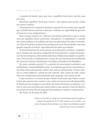 82
Partidos políticos brasileiros
A questão de fundo é que, para nós, o equilíbrio fiscal não é um fim, mas
um meio.
Queremos equilíbrio fiscal para crescer e não apenas para prestar contas
aos nossos credores.
Vamos preservar o superávit primário o quanto for necessário para impedir
que a dívida interna aumente e destrua a confiança na capacidade do governo
de honrar os seus compromissos.
Mas é preciso insistir: só a volta do crescimento pode levar o país a contar
com um equilíbrio fiscal consistente e duradouro. A estabilidade, o controle
das contas públicas e da inflação são hoje um patrimônio de todos os brasilei-
ros. Não são um bem exclusivo do atual governo, pois foram obtidos com uma
grande carga de sacrifícios, especialmente dos mais necessitados.
O desenvolvimento de nosso imenso mercado pode revitalizar e impulsio-
nar o conjunto da economia, ampliando de forma decisiva o espaço da peque-
na e da microempresa, oferecendo ainda bases sólidas para ampliar as exporta-
ções. Para esse fim, é fundamental a criação de uma Secretaria Extraordinária
de Comércio Exterior, diretamente vinculada à Presidência da República.
Há outro caminho possível. É o caminho do crescimento econômico com
estabilidade e responsabilidade social. As mudanças que forem necessárias se-
rão feitas democraticamente, dentro dos marcos institucionais. Vamos orde-
nar as contas públicas e mantê-las sob controle. Mas, acima de tudo, vamos
fazer um compromisso pela produção, pelo emprego e por justiça social.
O que nos move é a certeza de que o Brasil é bem maior que todas as crises.
O país não suporta mais conviver com a ideia de uma terceira década perdida.
O Brasil precisa navegar no mar aberto do desenvolvimento econômico e so-
cial. É com essa convicção que chamo todos os que querem o bem do Brasil a
se unirem em torno de um programa de mudanças corajosas e responsáveis.
São Paulo, 22 de junho de 2002.
Fontes: site do TSE, em <http://www.justicaeleitoral.jus.br/arquivos/
estatuto-do-partido-de-22-12-1995-resolucao-tse-no.1996>, e no
site da Fundação Perseu Abramo, em <http://novo.fpabramo.org.br/
content/carta-ao-povo-brasileiro>.
 