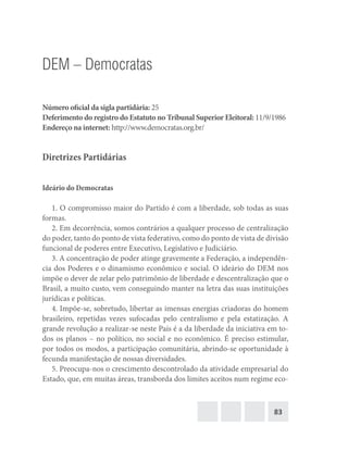83
DEM – Democratas
Número oficial da sigla partidária: 25
Deferimento do registro do Estatuto no Tribunal Superior Eleitoral: 11/9/1986
Endereço na internet: http://www.democratas.org.br/
Diretrizes Partidárias
Ideário do Democratas
1. O compromisso maior do Partido é com a liberdade, sob todas as suas
formas.
2. Em decorrência, somos contrários a qualquer processo de centralização
do poder, tanto do ponto de vista federativo, como do ponto de vista de divisão
funcional de poderes entre Executivo, Legislativo e Judiciário.
3. A concentração de poder atinge gravemente a Federação, a independên-
cia dos Poderes e o dinamismo econômico e social. O ideário do DEM nos
impõe o dever de zelar pelo patrimônio de liberdade e descentralização que o
Brasil, a muito custo, vem conseguindo manter na letra das suas instituições
jurídicas e políticas.
4. Impõe‐se, sobretudo, libertar as imensas energias criadoras do homem
brasileiro, repetidas vezes sufocadas pelo centralismo e pela estatização. A
grande revolução a realizar‐se neste País é a da liberdade da iniciativa em to-
dos os planos – no político, no social e no econômico. É preciso estimular,
por todos os modos, a participação comunitária, abrindo‐se oportunidade à
fecunda manifestação de nossas diversidades.
5. Preocupa‐nos o crescimento descontrolado da atividade empresarial do
Estado, que, em muitas áreas, transborda dos limites aceitos num regime eco-
 
