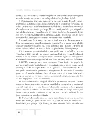 84
Partidos políticos brasileiros
nômico, social e político, de livre competição. E entendemos que as empresas
estatais deverão sempre estar sob adequada fiscalização da sociedade.
6. O processo de libertação das amarras da concentração de poder inclui a
proteção do cidadão contra a asfixia burocrática, o controle da voracidade fis-
cal e a contenção da interferência excessiva do Estado na atividade econômica.
Consideramos, entretanto, que há problemas e desigualdades que não podem
ser satisfatoriamente resolvidos pelo livre jogo das forças de mercado. Existe
um espaço legítimo, sobretudo na área social, para a atuação do Estado, o que
não prejudica, antes preserva, o mais puro sentido de liberdade.
7. Acreditamos firmemente na concepção de que o ser humano deve ser
livre para manifestar suas ideias, acessar informações, professar uma religião,
escolher seus representantes, e de todas as formas que o Estado de Direito ga-
rante. E deve também ser livre da fome, da ignorância e da insegurança.
8. Afirmamos a prevalência do interesse social sobre o individual. Mas, na
visão humanística que informa o nosso ideário, o destinatário final de toda a ati-
vidade social é o homem, protegido em sua liberdade, dignidade e integridade.
O desenvolvimento que pregamos há de se fazer, portanto, a serviço do homem.
9. O DEM se compromete com a mudança. Uma Nação cuja população,
em sua grande maioria, ainda padece de carências essenciais no campo de ali-
mentação, saúde, educação, habitação e segurança, é certamente uma Nação
em que há muitas coisas para mudar, sem prejuízo do muito que é necessário
preservar. O povo brasileiro reclama reformas essenciais e, a seu lado, lutare-
mos para alcançá‐las por meios pacíficos, mas sem transigências que retardem
ou nos impeçam de torná‐las realidade.
10. Reafirmamos nossa integral fidelidade ao interesse nacional. É extre-
mamente importante preservar nossa identidade e nossa cultura, manter sob
controle nacional o processo de desenvolvimento e buscar a redução progres-
siva de nossa dependência do exterior, especialmente no campo tecnológico.
Manteremos, todavia, nossas janelas abertas para o mundo na busca de uma
justa e construtiva interdependência.
11. O desenvolvimento nacional é uma necessidade imperiosa e constitui,
entre nós, aspiração generalizada, além de poderosa fonte de motivação. O
brasileiro rejeita qualquer tipo de estagnação ou recessão. Como país soberano
 