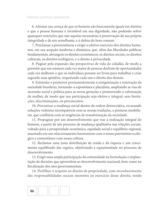 86
Partidos políticos brasileiros
6. Afirmar sua crença de que os homens são basicamente iguais em direitos
e que a pessoa humana é inviolável em sua dignidade, não podendo sofrer
quaisquer restrições que não aquelas necessárias à preservação de sua própria
integridade e de seu semelhante, e à defesa do bem comum.
7. Proclamar a preeminência e exigir o efetivo exercício dos direitos huma-
nos, em sua acepção moderna e dinâmica, que, além das liberdades públicas
fundamentais, abrangem os direitos econômicos, os direitos sociais, os direitos
culturais, os direitos ecológicos, e o direito à privacidade.
8. Pugnar pela expansão das perspectivas de vida do cidadão, de modo a
permitir que um número cada vez maior de pessoas desfrute de oportunidades
cada vez melhores e que os indivíduos possam ser livres para trabalhar e criar
segundo suas aptidões, respeitando cada um o direito dos demais.
9. Estimular e promover permanentemente a reorganização e renovação da
sociedade brasileira, tornando-a espontânea e pluralista, ampliando as vias de
ascensão social e política para as novas gerações e promovendo a valorização
da mulher, de modo que sua participação seja efetiva e integral, sem limita-
ções, discriminações, ou preconceitos.
10. Preconizar a mudança social dentro da ordem democrática, recusando
soluções violentas incompatíveis com as nossas tradições, e posturas imobilis-
tas, que conflitem com as exigências de transformação da sociedade.
11. Propugnar por um desenvolvimento que vise à realização integral do
homem, a partir de um processo de mudança qualitativa nas relações sociais,
voltado para a prosperidade econômica, equidade social e equilíbrio regional,
assentado em um relacionamento harmonioso com o nosso patrimônio ecoló-
gico e consentâneo com nossa cultura.
12. Reclamar uma justa distribuição da renda e da riqueza e um cresci-
mento equilibrado das regiões, objetivando a equanimidade no processo de
desenvolvimento.
13. Exigir uma ampla participação da comunidade na formulação e implan-
tação de decisões que aproveitem ao desenvolvimento nacional, bem como na
fiscalização dos atos governamentais.
14. Perfilhar o respeito ao direito de propriedade, com reconhecimento
das responsabilidades sociais inerentes ao exercício desse direito, tendo
 