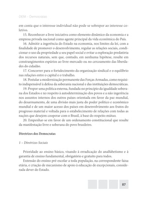 87
DEM – Democratas
em conta que o interesse individual não pode se sobrepor ao interesse co-
letivo.
15. Reconhecer a livre iniciativa como elemento dinâmico da economia e a
empresa privada nacional como agente principal da vida econômica do País.
16. Admitir a ingerência do Estado na economia, nos limites da lei, com a
finalidade de promover o desenvolvimento, regular as relações sociais, condi-
cionar o uso da propriedade a seu papel social e evitar a exploração predatória
dos recursos naturais, sem que, contudo, em nenhuma hipótese, resulte em
constrangimentos espúrios ao livre-mercado ou no cerceamento das liberda-
des do cidadão.
17. Concorrer para o fortalecimento da organização sindical e o equilíbrio
nas relações entre o capital e o trabalho.
18. Postular a modernização permanente das Forças Armadas, como requisi-
to indispensável à defesa da soberania nacional e das instituições democráticas.
19. Propor uma política externa, fundada no princípio da igualdade sobera-
na dos Estados e no respeito à autodeterminação dos povos e a não ingerência
nos assuntos internos dos outros países orientada em favor da paz mundial,
do desarmamento, de uma divisão mais justa do poder político e econômico
mundial e de um maior acesso dos países em desenvolvimento aos frutos do
progresso material e voltada para o estabelecimento de relações com todas as
nações que desejem cooperar com o Brasil, à base do respeito mútuo.
20. Empenhar-se em favor de um ordenamento constitucional que resulte
da manifestação livre e soberana do povo brasileiro.
Diretrizes dos Democratas
1 – Diretrizes Sociais
Prioridade ao ensino básico, visando à erradicação do analfabetismo e à
garantia de ensino fundamental, obrigatório e gratuito para todos.
Extensão do ensino pré‐escolar a toda população, na correspondente faixa
etária, e criação de mecanismo de apoio à educação de excepcionais, conside-
rada dever do Estado.
 