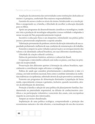 88
Partidos políticos brasileiros
Ampliação da autonomia das universidades como instituições dedicadas ao
ensino e à pesquisa, conferindo‐lhes maiores responsabilidades.
Garantia de acesso a todos os níveis de ensino, fortalecendo‐se a escola pú-
blica e assegurando‐se, à família, a liberdade de escolher a educação desejada
para os filhos.
Apoio aos programas de desenvolvimento científicos e tecnológicos, tendo
em vista a produção de tecnologias adequadas à nossa realidade e adaptadas à
nossa vocação de País preponderantemente tropical.
Incentivo à educação física e aos desportos, estimulando sua prática pelos
jovens e promovendo amplamente o esporte amador.
Valorizaçãopermanentedoprofessor,atravésdaelevaçãosistemáticadesuaca-
pacidade profissional e melhoria de suas condições de remuneração e de trabalho.
Fomento e amparo às ações voltadas à preservação e ao enriquecimento dos
valores e da identidade cultural brasileira, em suas diferentes manifestações.
Liberdade de criação cultural e artística.
Defesa do patrimônio histórico, artístico e cultural do Brasil.
Cooperação e intercâmbio cultural com todos os países, com base no prin-
cípio da reciprocidade.
Preservação dos diferentes aportes à formação da cultura brasileira, espe-
cialmente a contribuição negro‐africana e a indígena.
Política de saúde que considere prioritariamente o atendimento à mãe e à
criança, em todo território nacional, bem como o combate sistemático às molés-
tias endêmicas e às epidemias, sobretudo através da ação preventiva e assistencial.
Fomento aos programas de alimentação destinados à população de baixa
renda, especialmente crianças e gestantes, inclusive, quando necessário, atra-
vés da distribuição de alimentos.
Proteção à família e adoção de uma política de planejamento familiar, fun-
damentada na paternidade responsável, na difusão de conhecimentos cien-
tíficos e na participação voluntária e consciente dos casais, com escrupuloso
respeito às convicções dos interessados.
Amparo ao menor abandonado.
Implantação de uma política ecológica, compreendendo a proteção dos
ecossistemas naturais e da vida silvestre, a racionalização do uso dos recursos
 