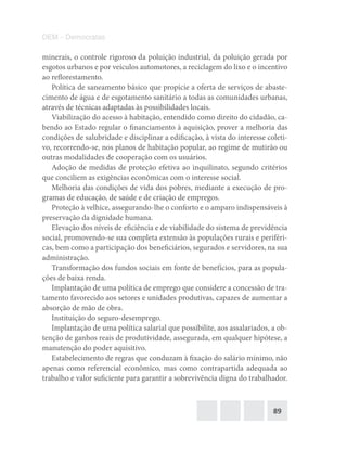 89
DEM – Democratas
minerais, o controle rigoroso da poluição industrial, da poluição gerada por
esgotos urbanos e por veículos automotores, a reciclagem do lixo e o incentivo
ao reflorestamento.
Política de saneamento básico que propicie a oferta de serviços de abaste-
cimento de água e de esgotamento sanitário a todas as comunidades urbanas,
através de técnicas adaptadas às possibilidades locais.
Viabilização do acesso à habitação, entendido como direito do cidadão, ca-
bendo ao Estado regular o financiamento à aquisição, prover a melhoria das
condições de salubridade e disciplinar a edificação, à vista do interesse coleti-
vo, recorrendo‐se, nos planos de habitação popular, ao regime de mutirão ou
outras modalidades de cooperação com os usuários.
Adoção de medidas de proteção efetiva ao inquilinato, segundo critérios
que conciliem as exigências econômicas com o interesse social.
Melhoria das condições de vida dos pobres, mediante a execução de pro-
gramas de educação, de saúde e de criação de empregos.
Proteção à velhice, assegurando‐lhe o conforto e o amparo indispensáveis à
preservação da dignidade humana.
Elevação dos níveis de eficiência e de viabilidade do sistema de previdência
social, promovendo‐se sua completa extensão às populações rurais e periféri-
cas, bem como a participação dos beneficiários, segurados e servidores, na sua
administração.
Transformação dos fundos sociais em fonte de benefícios, para as popula-
ções de baixa renda.
Implantação de uma política de emprego que considere a concessão de tra-
tamento favorecido aos setores e unidades produtivas, capazes de aumentar a
absorção de mão de obra.
Instituição do seguro‐desemprego.
Implantação de uma política salarial que possibilite, aos assalariados, a ob-
tenção de ganhos reais de produtividade, assegurada, em qualquer hipótese, a
manutenção do poder aquisitivo.
Estabelecimento de regras que conduzam à fixação do salário mínimo, não
apenas como referencial econômico, mas como contrapartida adequada ao
trabalho e valor suficiente para garantir a sobrevivência digna do trabalhador.
 