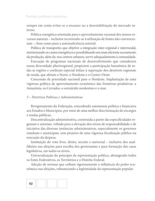 92
Partidos políticos brasileiros
sempre em conta evitar‐se a escassez ou a desestabilização do mercado in-
terno.
Política energética orientada para o aproveitamento racional dos nossos re-
cursos naturais – inclusive recorrendo‐se à utilização de fontes não convencio-
nais –, bem como para a autossuficiência setorial.
Política de transportes que objetive a integração inter‐regional e intermodal,
minimizandooscustosenergéticosepossibilitandoummaiseficienteescoamento
da produção, além de, nos centros urbanos, servir adequadamente à comunidade.
Execução de programas nacionais de desenvolvimento que considerem
nossa diversidade plurirregional, propiciem a participação harmônica de to-
das as regiões e confiram especial ênfase à superação dos desníveis regionais
de renda, que afetam o Norte, o Nordeste e o Centro‐Oeste.
Concessão de prioridade nacional para o Nordeste. Implantação de uma
vigorosa política de aproveitamento econômico das fronteiras produtivas: a
Amazônia, os Cerrados, o semiárido nordestino e o mar.
3 – Diretrizes Políticas e Administrativas
Revigoramento da Federação, concedendo autonomia política e financeira
aos Estados e Municípios, por meio de uma melhor discriminação de encargos
e rendas públicas.
Descentralização administrativa, construída a partir das especificidades re-
gionais e setoriais, voltada para a elevação dos níveis de responsabilidade e de
iniciativa das diversas instâncias administrativas, especialmente os governos
estaduais e municipais, sem prejuízo de uma vigorosa fiscalização pública na
execução da despesa.
Instituição do voto livre, direto, secreto e universal – inclusive dos anal-
fabetos nas eleições para escolha dos governantes e para formação das casas
legislativas, em todos os níveis.
Universalização do princípio da representação política, abrangendo todos
os Entes Federativos, os Territórios e o Distrito Federal.
Adoção de normas que coíbam rigorosamente a influência do poder eco-
nômico nas eleições, robustecendo a legitimidade da representação popular.
 