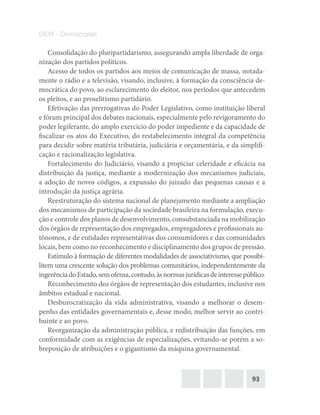 93
DEM – Democratas
Consolidação do pluripartidarismo, assegurando ampla liberdade de orga-
nização dos partidos políticos.
Acesso de todos os partidos aos meios de comunicação de massa, notada-
mente o rádio e a televisão, visando, inclusive, à formação da consciência de-
mocrática do povo, ao esclarecimento do eleitor, nos períodos que antecedem
os pleitos, e ao proselitismo partidário.
Efetivação das prerrogativas do Poder Legislativo, como instituição liberal
e fórum principal dos debates nacionais, especialmente pelo revigoramento do
poder legiferante, do amplo exercício do poder impediente e da capacidade de
fiscalizar os atos do Executivo, do restabelecimento integral da competência
para decidir sobre matéria tributária, judiciária e orçamentária, e da simplifi-
cação e racionalização legislativa.
Fortalecimento do Judiciário, visando a propiciar celeridade e eficácia na
distribuição da justiça, mediante a modernização dos mecanismos judiciais,
a adoção de novos códigos, a expansão do juizado das pequenas causas e a
introdução da justiça agrária.
Reestruturação do sistema nacional de planejamento mediante a ampliação
dos mecanismos de participação da sociedade brasileira na formulação, execu-
ção e controle dos planos de desenvolvimento, consubstanciada na mobilização
dos órgãos de representação dos empregados, empregadores e profissionais au-
tônomos, e de entidades representativas dos consumidores e das comunidades
locais, bem como no reconhecimento e disciplinamento dos grupos de pressão.
Estímulo à formação de diferentes modalidades de associativismo, que possibi-
litem uma crescente solução dos problemas comunitários, independentemente da
ingerênciadoEstado,semofensa,contudo,àsnormasjurídicasdeinteressepúblico.
Reconhecimento dos órgãos de representação dos estudantes, inclusive nos
âmbitos estadual e nacional.
Desburocratização da vida administrativa, visando a melhorar o desem-
penho das entidades governamentais e, desse modo, melhor servir ao contri-
buinte e ao povo.
Reorganização da administração pública, e redistribuição das funções, em
conformidade com as exigências de especializações, evitando‐se porém a so-
breposição de atribuições e o gigantismo da máquina governamental.
 